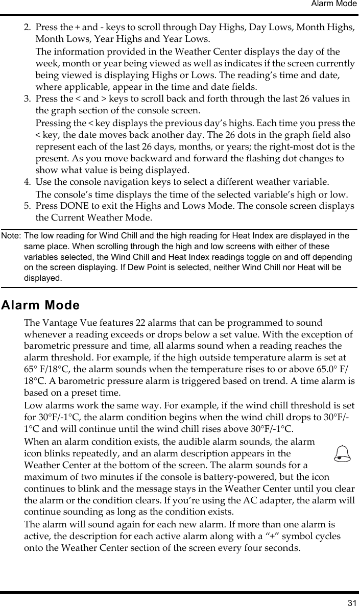 Alarm Mode312. Press the + and - keys to scroll through Day Highs, Day Lows, Month Highs, Month Lows, Year Highs and Year Lows.The information provided in the Weather Center displays the day of the week, month or year being viewed as well as indicates if the screen currently being viewed is displaying Highs or Lows. The reading’s time and date, where applicable, appear in the time and date fields.3. Press the &lt; and &gt; keys to scroll back and forth through the last 26 values in the graph section of the console screen. Pressing the &lt; key displays the previous day’s highs. Each time you press the &lt; key, the date moves back another day. The 26 dots in the graph field also represent each of the last 26 days, months, or years; the right-most dot is the present. As you move backward and forward the flashing dot changes to show what value is being displayed. 4. Use the console navigation keys to select a different weather variable. The console’s time displays the time of the selected variable’s high or low. 5. Press DONE to exit the Highs and Lows Mode. The console screen displays the Current Weather Mode.Note: The low reading for Wind Chill and the high reading for Heat Index are displayed in the same place. When scrolling through the high and low screens with either of these variables selected, the Wind Chill and Heat Index readings toggle on and off depending on the screen displaying. If Dew Point is selected, neither Wind Chill nor Heat will be displayed. Alarm ModeThe Vantage Vue features 22 alarms that can be programmed to sound whenever a reading exceeds or drops below a set value. With the exception of barometric pressure and time, all alarms sound when a reading reaches the alarm threshold. For example, if the high outside temperature alarm is set at 65° F/18°C, the alarm sounds when the temperature rises to or above 65.0° F/18°C. A barometric pressure alarm is triggered based on trend. A time alarm is based on a preset time. Low alarms work the same way. For example, if the wind chill threshold is set for 30°F/-1°C, the alarm condition begins when the wind chill drops to 30°F/-1°C and will continue until the wind chill rises above 30°F/-1°C.When an alarm condition exists, the audible alarm sounds, the alarm icon blinks repeatedly, and an alarm description appears in the Weather Center at the bottom of the screen. The alarm sounds for a maximum of two minutes if the console is battery-powered, but the icon continues to blink and the message stays in the Weather Center until you clear the alarm or the condition clears. If you’re using the AC adapter, the alarm will continue sounding as long as the condition exists.The alarm will sound again for each new alarm. If more than one alarm is active, the description for each active alarm along with a “+” symbol cycles onto the Weather Center section of the screen every four seconds. 