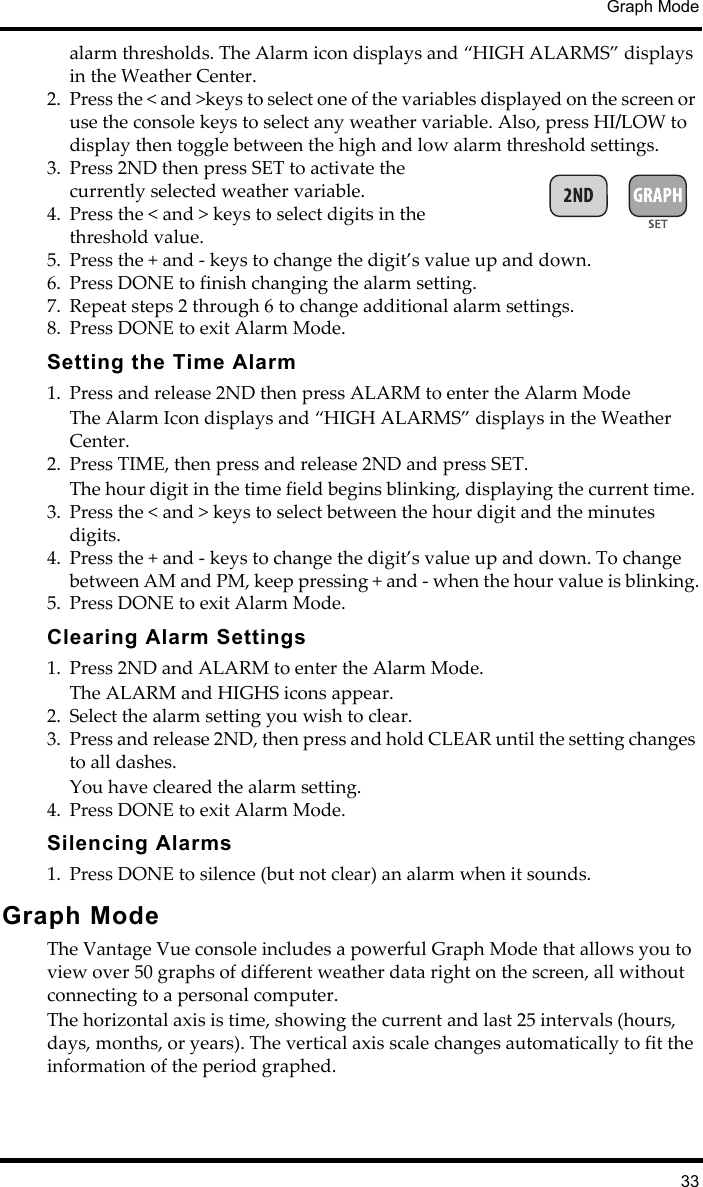 Graph Mode33alarm thresholds. The Alarm icon displays and “HIGH ALARMS” displays in the Weather Center. 2. Press the &lt; and &gt;keys to select one of the variables displayed on the screen or use the console keys to select any weather variable. Also, press HI/LOW to display then toggle between the high and low alarm threshold settings.3. Press 2ND then press SET to activate the currently selected weather variable.4. Press the &lt; and &gt; keys to select digits in the threshold value.5. Press the + and - keys to change the digit’s value up and down. 6. Press DONE to finish changing the alarm setting.7. Repeat steps 2 through 6 to change additional alarm settings.8. Press DONE to exit Alarm Mode.Setting the Time Alarm1. Press and release 2ND then press ALARM to enter the Alarm ModeThe Alarm Icon displays and “HIGH ALARMS” displays in the Weather Center.2. Press TIME, then press and release 2ND and press SET.The hour digit in the time field begins blinking, displaying the current time. 3. Press the &lt; and &gt; keys to select between the hour digit and the minutes digits. 4. Press the + and - keys to change the digit’s value up and down. To change between AM and PM, keep pressing + and - when the hour value is blinking.5. Press DONE to exit Alarm Mode.Clearing Alarm Settings1. Press 2ND and ALARM to enter the Alarm Mode. The ALARM and HIGHS icons appear. 2. Select the alarm setting you wish to clear. 3. Press and release 2ND, then press and hold CLEAR until the setting changes to all dashes.You have cleared the alarm setting.4. Press DONE to exit Alarm Mode.Silencing Alarms1. Press DONE to silence (but not clear) an alarm when it sounds.Graph ModeThe Vantage Vue console includes a powerful Graph Mode that allows you to view over 50 graphs of different weather data right on the screen, all without connecting to a personal computer.The horizontal axis is time, showing the current and last 25 intervals (hours, days, months, or years). The vertical axis scale changes automatically to fit the information of the period graphed.