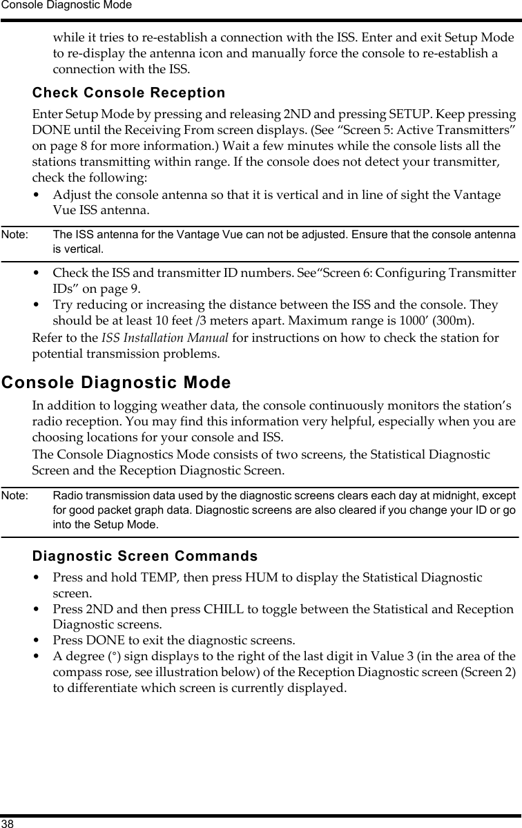 Console Diagnostic Mode38while it tries to re-establish a connection with the ISS. Enter and exit Setup Mode to re-display the antenna icon and manually force the console to re-establish a connection with the ISS.Check Console ReceptionEnter Setup Mode by pressing and releasing 2ND and pressing SETUP. Keep pressing DONE until the Receiving From screen displays. (See “Screen 5: Active Transmitters” on page 8 for more information.) Wait a few minutes while the console lists all the stations transmitting within range. If the console does not detect your transmitter, check the following:• Adjust the console antenna so that it is vertical and in line of sight the Vantage Vue ISS antenna. Note:  The ISS antenna for the Vantage Vue can not be adjusted. Ensure that the console antenna is vertical.• Check the ISS and transmitter ID numbers. See“Screen 6: Configuring Transmitter IDs” on page 9.• Try reducing or increasing the distance between the ISS and the console. They should be at least 10 feet /3 meters apart. Maximum range is 1000’ (300m).Refer to the ISS Installation Manual for instructions on how to check the station for potential transmission problems.Console Diagnostic ModeIn addition to logging weather data, the console continuously monitors the station’s radio reception. You may find this information very helpful, especially when you are choosing locations for your console and ISS. The Console Diagnostics Mode consists of two screens, the Statistical Diagnostic Screen and the Reception Diagnostic Screen. Note:  Radio transmission data used by the diagnostic screens clears each day at midnight, except for good packet graph data. Diagnostic screens are also cleared if you change your ID or go into the Setup Mode.Diagnostic Screen Commands• Press and hold TEMP, then press HUM to display the Statistical Diagnostic screen. • Press 2ND and then press CHILL to toggle between the Statistical and Reception Diagnostic screens.• Press DONE to exit the diagnostic screens.• A degree (°) sign displays to the right of the last digit in Value 3 (in the area of the compass rose, see illustration below) of the Reception Diagnostic screen (Screen 2) to differentiate which screen is currently displayed.