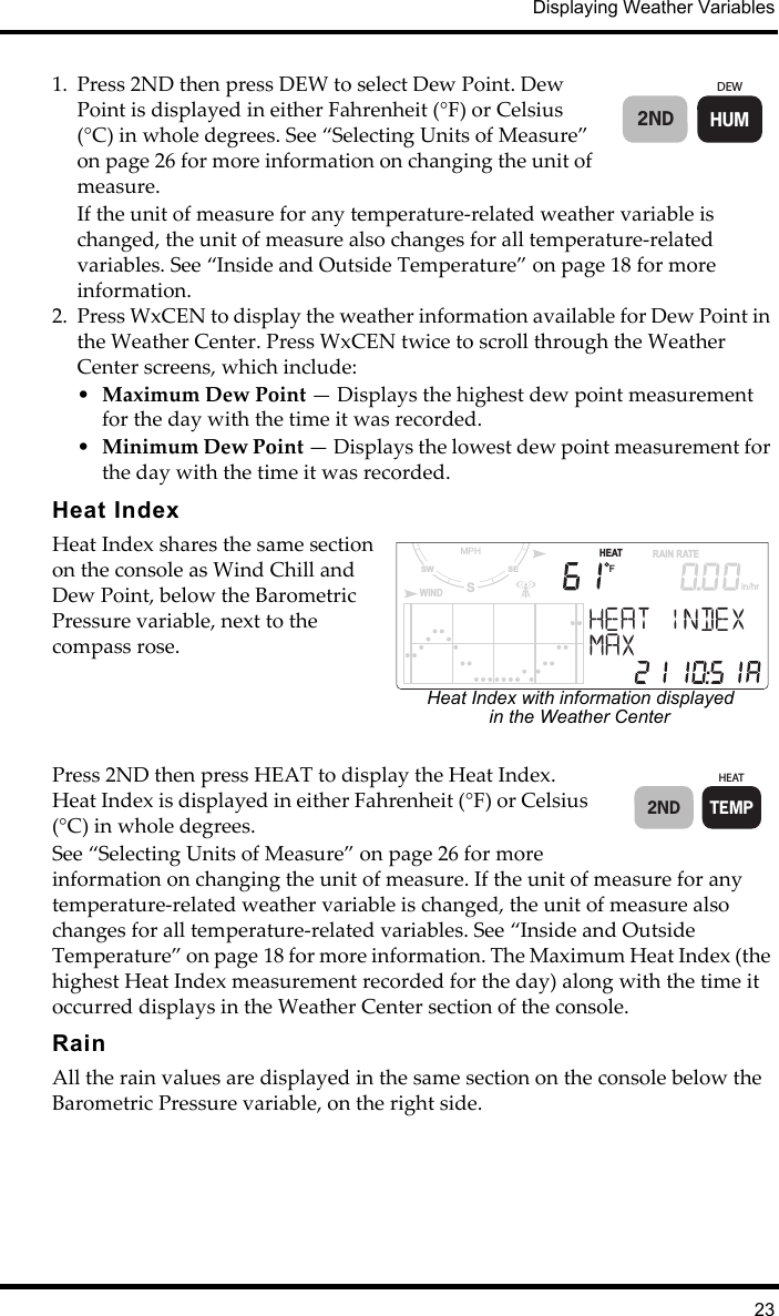Displaying Weather Variables231. Press 2ND then press DEW to select Dew Point. Dew Point is displayed in either Fahrenheit (°F) or Celsius (°C) in whole degrees. See “Selecting Units of Measure” on page 26 for more information on changing the unit of measure. If the unit of measure for any temperature-related weather variable is changed, the unit of measure also changes for all temperature-related variables. See “Inside and Outside Temperature” on page 18 for more information. 2. Press WxCEN to display the weather information available for Dew Point in the Weather Center. Press WxCEN twice to scroll through the Weather Center screens, which include:•Maximum Dew Point — Displays the highest dew point measurement for the day with the time it was recorded.•Minimum Dew Point — Displays the lowest dew point measurement for the day with the time it was recorded.Heat IndexHeat Index shares the same section on the console as Wind Chill and Dew Point, below the Barometric Pressure variable, next to the compass rose.Press 2ND then press HEAT to display the Heat Index. Heat Index is displayed in either Fahrenheit (°F) or Celsius (°C) in whole degrees.See “Selecting Units of Measure” on page 26 for more information on changing the unit of measure. If the unit of measure for any temperature-related weather variable is changed, the unit of measure also changes for all temperature-related variables. See “Inside and Outside Temperature” on page 18 for more information. The Maximum Heat Index (the highest Heat Index measurement recorded for the day) along with the time it occurred displays in the Weather Center section of the console.RainAll the rain values are displayed in the same section on the console below the Barometric Pressure variable, on the right side. DEWHUM2ND                     HEATSSESWMPHWINDFRAIN RATEin/hrHeat Index with information displayed in the Weather CenterHEATTEMP2ND