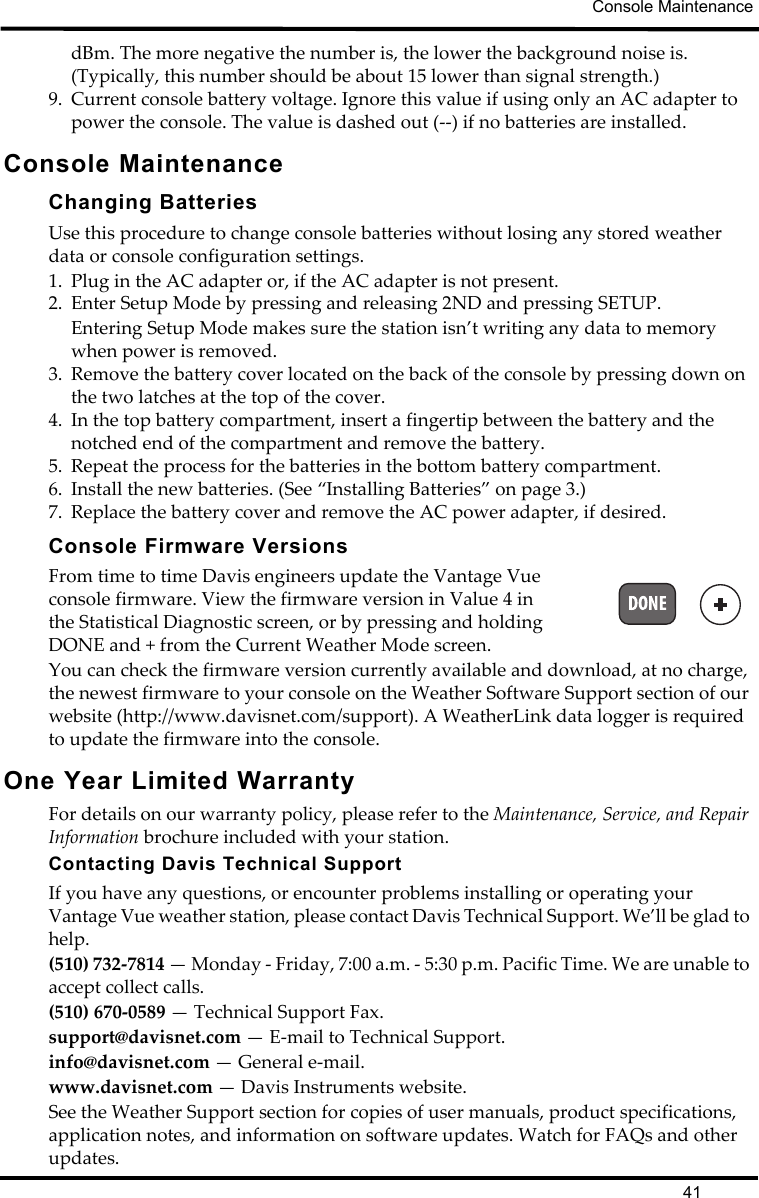 Console Maintenance41dBm. The more negative the number is, the lower the background noise is. (Typically, this number should be about 15 lower than signal strength.)9. Current console battery voltage. Ignore this value if using only an AC adapter to power the console. The value is dashed out (--) if no batteries are installed. Console MaintenanceChanging BatteriesUse this procedure to change console batteries without losing any stored weather data or console configuration settings.1. Plug in the AC adapter or, if the AC adapter is not present.2. Enter Setup Mode by pressing and releasing 2ND and pressing SETUP.Entering Setup Mode makes sure the station isn’t writing any data to memory when power is removed. 3. Remove the battery cover located on the back of the console by pressing down on the two latches at the top of the cover.4. In the top battery compartment, insert a fingertip between the battery and the notched end of the compartment and remove the battery.5. Repeat the process for the batteries in the bottom battery compartment.6. Install the new batteries. (See “Installing Batteries” on page 3.)7. Replace the battery cover and remove the AC power adapter, if desired.Console Firmware VersionsFrom time to time Davis engineers update the Vantage Vue console firmware. View the firmware version in Value 4 in the Statistical Diagnostic screen, or by pressing and holding DONE and + from the Current Weather Mode screen.You can check the firmware version currently available and download, at no charge, the newest firmware to your console on the Weather Software Support section of our website (http://www.davisnet.com/support). A WeatherLink data logger is required to update the firmware into the console. One Year Limited WarrantyFor details on our warranty policy, please refer to the Maintenance, Service, and Repair Information brochure included with your station.Contacting Davis Technical SupportIf you have any questions, or encounter problems installing or operating your Vantage Vue weather station, please contact Davis Technical Support. We’ll be glad to help.(510) 732-7814 — Monday - Friday, 7:00 a.m. - 5:30 p.m. Pacific Time. We are unable to accept collect calls.(510) 670-0589 — Technical Support Fax.support@davisnet.com — E-mail to Technical Support.info@davisnet.com — General e-mail.www.davisnet.com — Davis Instruments website.See the Weather Support section for copies of user manuals, product specifications, application notes, and information on software updates. Watch for FAQs and other updates.