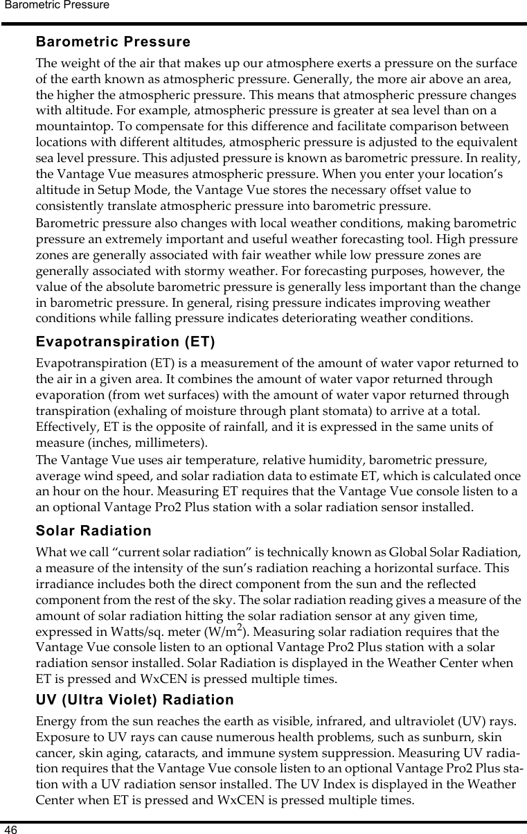 46Barometric PressureBarometric PressureThe weight of the air that makes up our atmosphere exerts a pressure on the surface of the earth known as atmospheric pressure. Generally, the more air above an area, the higher the atmospheric pressure. This means that atmospheric pressure changes with altitude. For example, atmospheric pressure is greater at sea level than on a mountaintop. To compensate for this difference and facilitate comparison between locations with different altitudes, atmospheric pressure is adjusted to the equivalent sea level pressure. This adjusted pressure is known as barometric pressure. In reality, the Vantage Vue measures atmospheric pressure. When you enter your location’s altitude in Setup Mode, the Vantage Vue stores the necessary offset value to consistently translate atmospheric pressure into barometric pressure.Barometric pressure also changes with local weather conditions, making barometric pressure an extremely important and useful weather forecasting tool. High pressure zones are generally associated with fair weather while low pressure zones are generally associated with stormy weather. For forecasting purposes, however, the value of the absolute barometric pressure is generally less important than the change in barometric pressure. In general, rising pressure indicates improving weather conditions while falling pressure indicates deteriorating weather conditions.Evapotranspiration (ET)Evapotranspiration (ET) is a measurement of the amount of water vapor returned to the air in a given area. It combines the amount of water vapor returned through evaporation (from wet surfaces) with the amount of water vapor returned through transpiration (exhaling of moisture through plant stomata) to arrive at a total. Effectively, ET is the opposite of rainfall, and it is expressed in the same units of measure (inches, millimeters).The Vantage Vue uses air temperature, relative humidity, barometric pressure, average wind speed, and solar radiation data to estimate ET, which is calculated once an hour on the hour. Measuring ET requires that the Vantage Vue console listen to a an optional Vantage Pro2 Plus station with a solar radiation sensor installed. Solar RadiationWhat we call “current solar radiation” is technically known as Global Solar Radiation, a measure of the intensity of the sun’s radiation reaching a horizontal surface. This irradiance includes both the direct component from the sun and the reflected component from the rest of the sky. The solar radiation reading gives a measure of the amount of solar radiation hitting the solar radiation sensor at any given time, expressed in Watts/sq. meter (W/m2). Measuring solar radiation requires that the Vantage Vue console listen to an optional Vantage Pro2 Plus station with a solar radiation sensor installed. Solar Radiation is displayed in the Weather Center when ET is pressed and WxCEN is pressed multiple times.UV (Ultra Violet) RadiationEnergy from the sun reaches the earth as visible, infrared, and ultraviolet (UV) rays. Exposure to UV rays can cause numerous health problems, such as sunburn, skin cancer, skin aging, cataracts, and immune system suppression. Measuring UV radia-tion requires that the Vantage Vue console listen to an optional Vantage Pro2 Plus sta-tion with a UV radiation sensor installed. The UV Index is displayed in the Weather Center when ET is pressed and WxCEN is pressed multiple times.