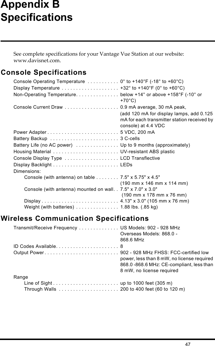 47Appendix BSpecificationsSee complete specifications for your Vantage Vue Station at our website: www.davisnet.com.Console SpecificationsConsole Operating Temperature  . . . . . . . . . . .  0° to +140°F (-18° to +60°C)Display Temperature  . . . . . . . . . . . . . . . . . . . .  +32° to +140°F (0° to +60°C)Non-Operating Temperature. . . . . . . . . . . . . . .  below +14° or above +158°F (-10° or +70°C)Console Current Draw . . . . . . . . . . . . . . . . . . .  0.9 mA average, 30 mA peak,(add 120 mA for display lamps, add 0.125 mA for each transmitter station received by console) at 4.4 VDCPower Adapter . . . . . . . . . . . . . . . . . . . . . . . . .  5 VDC, 200 mABattery Backup  . . . . . . . . . . . . . . . . . . . . . . . .  3 C-cellsBattery Life (no AC power)   . . . . . . . . . . . . . . .  Up to 9 months (approximately)Housing Material  . . . . . . . . . . . . . . . . . . . . . . .  UV-resistant ABS plasticConsole Display Type  . . . . . . . . . . . . . . . . . . .  LCD TransflectiveDisplay Backlight . . . . . . . . . . . . . . . . . . . . . . .  LEDsDimensions:Console (with antenna) on table . . . . . . . .  7.5&quot; x 5.75&quot; x 4.5&quot; (190 mm x 146 mm x 114 mm)Console (with antenna) mounted on wall. .  7.5&quot; x 7.0&quot; x 3.0&quot; (190 mm x 178 mm x 76 mm) Display . . . . . . . . . . . . . . . . . . . . . . . . . . .  4.13&quot; x 3.0&quot; (105 mm x 76 mm)Weight (with batteries)  . . . . . . . . . . . . . . .  1.88 lbs. (.85 kg)Wireless Communication SpecificationsTransmit/Receive Frequency . . . . . . . . . . . . . .  US Models: 902 - 928 MHzOverseas Models: 868.0 -868.6 MHzID Codes Available. . . . . . . . . . . . . . . . . . . . . .  8Output Power . . . . . . . . . . . . . . . . . . . . . . . . . .  902 - 928 MHz FHSS: FCC-certified low power, less than 8 mW, no license required 868.0 -868.6 MHz: CE-compliant, less than 8 mW, no license requiredRangeLine of Sight . . . . . . . . . . . . . . . . . . . . . . .  up to 1000 feet (305 m)Through Walls  . . . . . . . . . . . . . . . . . . . . .  200 to 400 feet (60 to 120 m)
