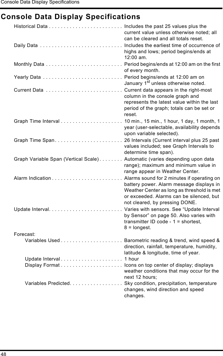 Console Data Display Specifications48Console Data Display SpecificationsHistorical Data . . . . . . . . . . . . . . . . . . . . . . . . .  Includes the past 25 values plus the current value unless otherwise noted; all can be cleared and all totals reset.Daily Data  . . . . . . . . . . . . . . . . . . . . . . . . . . . .  Includes the earliest time of occurrence of highs and lows; period begins/ends at 12:00 am.Monthly Data . . . . . . . . . . . . . . . . . . . . . . . . . .  Period begins/ends at 12:00 am on the first of every month.Yearly Data  . . . . . . . . . . . . . . . . . . . . . . . . . . .  Period begins/ends at 12:00 am on January 1st unless otherwise noted.Current Data  . . . . . . . . . . . . . . . . . . . . . . . . . .  Current data appears in the right-most column in the console graph and represents the latest value within the last period of the graph; totals can be set or reset.Graph Time Interval . . . . . . . . . . . . . . . . . . . . .  10 min., 15 min., 1 hour, 1 day, 1 month, 1 year (user-selectable, availability depends upon variable selected).Graph Time Span. . . . . . . . . . . . . . . . . . . . . . .  26 Intervals (Current interval plus 25 past values included; see Graph Intervals to determine time span).Graph Variable Span (Vertical Scale) . . . . . . . .  Automatic (varies depending upon data range); maximum and minimum value in range appear in Weather Center.Alarm Indication . . . . . . . . . . . . . . . . . . . . . . . .  Alarms sound for 2 minutes if operating on battery power. Alarm message displays in Weather Center as long as threshold is met or exceeded. Alarms can be silenced, but not cleared, by pressing DONE.Update Interval. . . . . . . . . . . . . . . . . . . . . . . . .  Varies with sensors. See “Update Interval by Sensor” on page 50. Also varies with transmitter ID code - 1 = shortest, 8 = longest.Forecast:Variables Used . . . . . . . . . . . . . . . . . . . . .  Barometric reading &amp; trend, wind speed &amp; direction, rainfall, temperature, humidity, latitude &amp; longitude, time of year.Update Interval . . . . . . . . . . . . . . . . . . . . .  1 hourDisplay Format . . . . . . . . . . . . . . . . . . . . .  Icons on top center of display; displays weather conditions that may occur for the next 12 hours;Variables Predicted. . . . . . . . . . . . . . . . . .  Sky condition, precipitation, temperature changes, wind direction and speed changes.