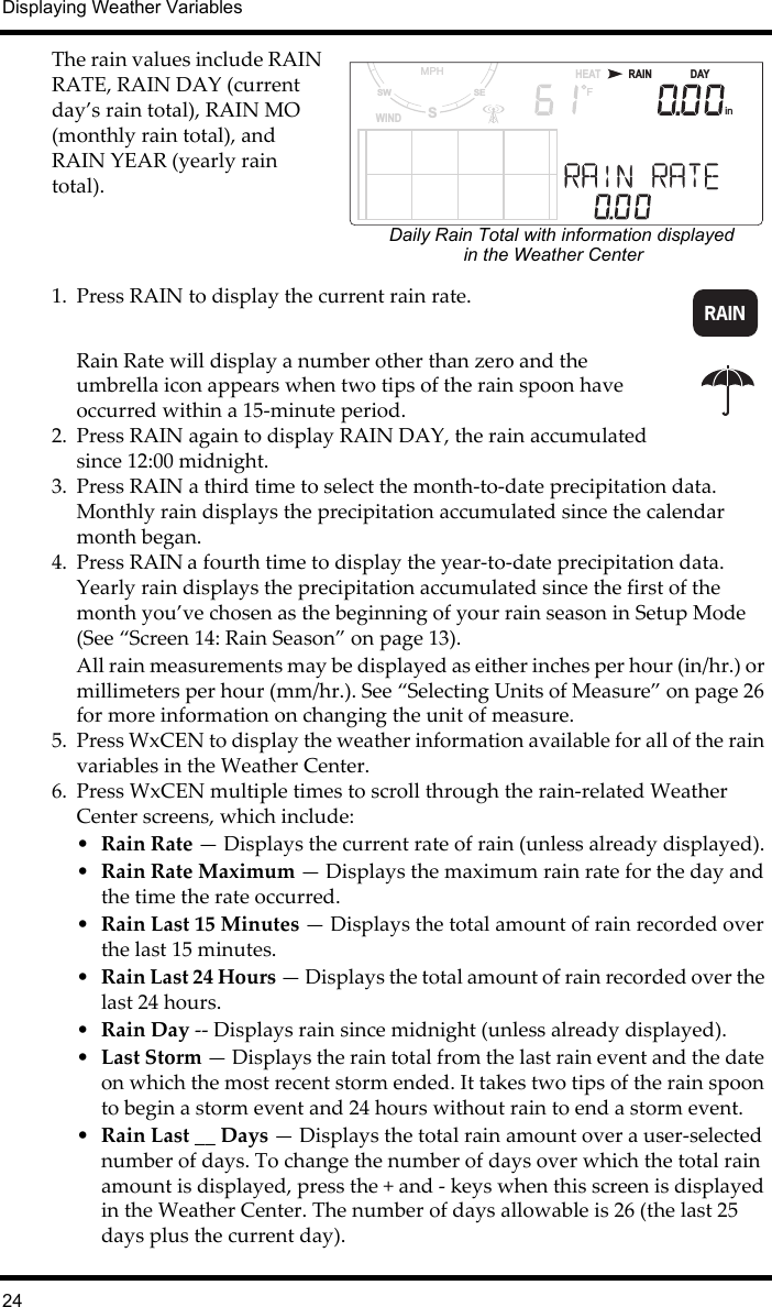 Displaying Weather Variables24The rain values include RAIN RATE, RAIN DAY (current day’s rain total), RAIN MO (monthly rain total), and RAIN YEAR (yearly rain total).1. Press RAIN to display the current rain rate.Rain Rate will display a number other than zero and the umbrella icon appears when two tips of the rain spoon have occurred within a 15-minute period.2. Press RAIN again to display RAIN DAY, the rain accumulated since 12:00 midnight. 3. Press RAIN a third time to select the month-to-date precipitation data. Monthly rain displays the precipitation accumulated since the calendar month began.4. Press RAIN a fourth time to display the year-to-date precipitation data. Yearly rain displays the precipitation accumulated since the first of the month you’ve chosen as the beginning of your rain season in Setup Mode (See “Screen 14: Rain Season” on page 13). All rain measurements may be displayed as either inches per hour (in/hr.) or millimeters per hour (mm/hr.). See “Selecting Units of Measure” on page 26 for more information on changing the unit of measure.5. Press WxCEN to display the weather information available for all of the rain variables in the Weather Center. 6. Press WxCEN multiple times to scroll through the rain-related Weather Center screens, which include:•Rain Rate — Displays the current rate of rain (unless already displayed).•Rain Rate Maximum — Displays the maximum rain rate for the day and the time the rate occurred.•Rain Last 15 Minutes — Displays the total amount of rain recorded over the last 15 minutes.•Rain Last 24 Hours — Displays the total amount of rain recorded over the last 24 hours.•Rain Day -- Displays rain since midnight (unless already displayed).•Last Storm — Displays the rain total from the last rain event and the date on which the most recent storm ended. It takes two tips of the rain spoon to begin a storm event and 24 hours without rain to end a storm event. •Rain Last __ Days — Displays the total rain amount over a user-selected number of days. To change the number of days over which the total rain amount is displayed, press the + and - keys when this screen is displayed in the Weather Center. The number of days allowable is 26 (the last 25 days plus the current day).in      DAYRAINSSESWMPHWIND                     HEATFDaily Rain Total with information displayedin the Weather CenterRAIN