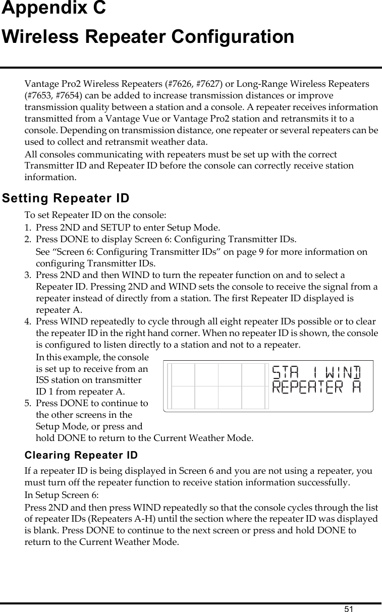 51Appendix CWireless Repeater ConfigurationVantage Pro2 Wireless Repeaters (#7626, #7627) or Long-Range Wireless Repeaters (#7653, #7654) can be added to increase transmission distances or improve transmission quality between a station and a console. A repeater receives information transmitted from a Vantage Vue or Vantage Pro2 station and retransmits it to a console. Depending on transmission distance, one repeater or several repeaters can be used to collect and retransmit weather data.All consoles communicating with repeaters must be set up with the correct Transmitter ID and Repeater ID before the console can correctly receive station information.Setting Repeater IDTo set Repeater ID on the console:1. Press 2ND and SETUP to enter Setup Mode.2. Press DONE to display Screen 6: Configuring Transmitter IDs. See “Screen 6: Configuring Transmitter IDs” on page 9 for more information on configuring Transmitter IDs. 3. Press 2ND and then WIND to turn the repeater function on and to select a Repeater ID. Pressing 2ND and WIND sets the console to receive the signal from a repeater instead of directly from a station. The first Repeater ID displayed is repeater A.4. Press WIND repeatedly to cycle through all eight repeater IDs possible or to clear the repeater ID in the right hand corner. When no repeater ID is shown, the console is configured to listen directly to a station and not to a repeater. In this example, the console is set up to receive from an ISS station on transmitter ID 1 from repeater A. 5. Press DONE to continue to the other screens in the Setup Mode, or press and hold DONE to return to the Current Weather Mode.Clearing Repeater IDIf a repeater ID is being displayed in Screen 6 and you are not using a repeater, you must turn off the repeater function to receive station information successfully. In Setup Screen 6:Press 2ND and then press WIND repeatedly so that the console cycles through the list of repeater IDs (Repeaters A-H) until the section where the repeater ID was displayed is blank. Press DONE to continue to the next screen or press and hold DONE to return to the Current Weather Mode.