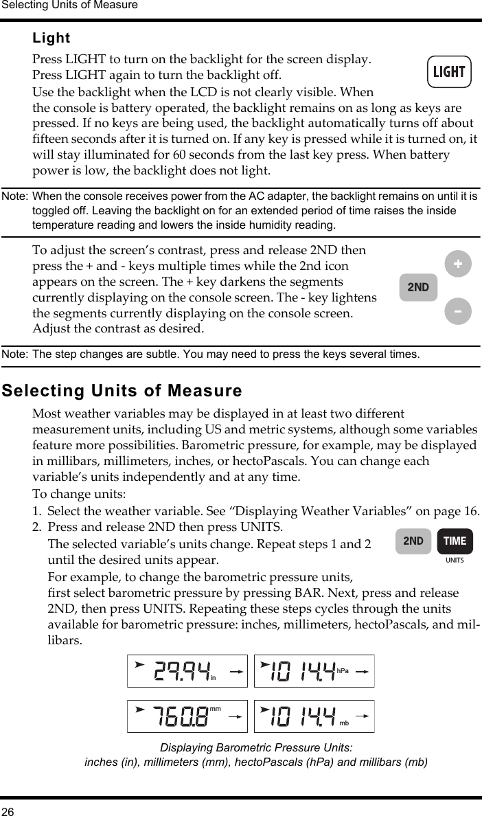 Selecting Units of Measure26LightPress LIGHT to turn on the backlight for the screen display. Press LIGHT again to turn the backlight off. Use the backlight when the LCD is not clearly visible. When the console is battery operated, the backlight remains on as long as keys are pressed. If no keys are being used, the backlight automatically turns off about fifteen seconds after it is turned on. If any key is pressed while it is turned on, it will stay illuminated for 60 seconds from the last key press. When battery power is low, the backlight does not light.Note: When the console receives power from the AC adapter, the backlight remains on until it is toggled off. Leaving the backlight on for an extended period of time raises the inside temperature reading and lowers the inside humidity reading. To adjust the screen’s contrast, press and release 2ND then press the + and - keys multiple times while the 2nd icon appears on the screen. The + key darkens the segments currently displaying on the console screen. The - key lightens the segments currently displaying on the console screen. Adjust the contrast as desired. Note: The step changes are subtle. You may need to press the keys several times. Selecting Units of MeasureMost weather variables may be displayed in at least two different measurement units, including US and metric systems, although some variables feature more possibilities. Barometric pressure, for example, may be displayed in millibars, millimeters, inches, or hectoPascals. You can change each variable’s units independently and at any time. To change units:1. Select the weather variable. See “Displaying Weather Variables” on page 16.2. Press and release 2ND then press UNITS.The selected variable’s units change. Repeat steps 1 and 2 until the desired units appear.For example, to change the barometric pressure units, first select barometric pressure by pressing BAR. Next, press and release 2ND, then press UNITS. Repeating these steps cycles through the units available for barometric pressure: inches, millimeters, hectoPascals, and mil-libars.Displaying Barometric Pressure Units: inches (in), millimeters (mm), hectoPascals (hPa) and millibars (mb)2NDUNITSTIME2ND  mbmmhPain