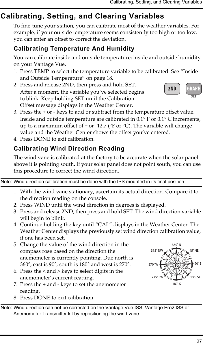 Calibrating, Setting, and Clearing Variables27Calibrating, Setting, and Clearing VariablesTo fine-tune your station, you can calibrate most of the weather variables. For example, if your outside temperature seems consistently too high or too low, you can enter an offset to correct the deviation.Calibrating Temperature And HumidityYou can calibrate inside and outside temperature; inside and outside humidity on your Vantage Vue. 1. Press TEMP to select the temperature variable to be calibrated. See “Inside and Outside Temperature” on page 18.2. Press and release 2ND, then press and hold SET. After a moment, the variable you’ve selected begins to blink. Keep holding SET until the Calibration Offset message displays in the Weather Center.3. Press the + or - keys to add or subtract from the temperature offset value. Inside and outside temperature are calibrated in 0.1° F or 0.1° C increments, up to a maximum offset of + or -12.7 (°F or °C). The variable will change value and the Weather Center shows the offset you’ve entered.4. Press DONE to exit calibration.Calibrating Wind Direction ReadingThe wind vane is calibrated at the factory to be accurate when the solar panel above it is pointing south. If your solar panel does not point south, you can use this procedure to correct the wind direction.Note: Wind direction calibration must be done with the ISS mounted in its final position.1. With the wind vane stationary, ascertain its actual direction. Compare it to the direction reading on the console.2. Press WIND until the wind direction in degrees is displayed.3. Press and release 2ND, then press and hold SET. The wind direction variable will begin to blink. 4. Continue holding the key until “CAL” displays in the Weather Center. The Weather Center displays the previously set wind direction calibration value, if one has been set. 5. Change the value of the wind direction in the compass rose based on the direction the anemometer is currently pointing. Due north is 360°, east is 90°, south is 180° and west is 270°. 6. Press the &lt; and &gt; keys to select digits in the anemometer’s current reading.7. Press the + and - keys to set the anemometer reading.8. Press DONE to exit calibration.Note: Wind direction can not be corrected on the Vantage Vue ISS, Vantage Pro2 ISS or Anemometer Transmitter kit by repositioning the wind vane.360˚ N˚45˚ NE˚90˚ E˚135˚ SE˚180˚ S˚225˚ SW˚270˚ W˚315˚ NW˚