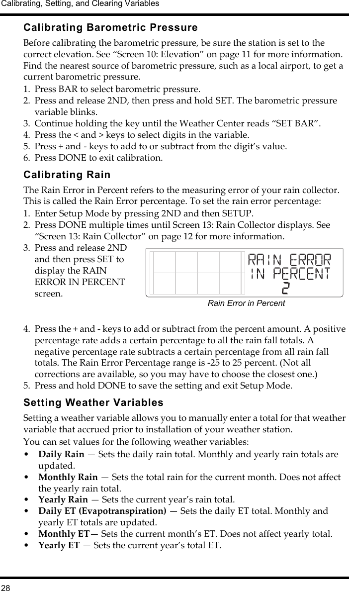 Calibrating, Setting, and Clearing Variables28Calibrating Barometric PressureBefore calibrating the barometric pressure, be sure the station is set to the correct elevation. See “Screen 10: Elevation” on page 11 for more information. Find the nearest source of barometric pressure, such as a local airport, to get a current barometric pressure. 1. Press BAR to select barometric pressure.2. Press and release 2ND, then press and hold SET. The barometric pressure variable blinks. 3. Continue holding the key until the Weather Center reads “SET BAR”.4. Press the &lt; and &gt; keys to select digits in the variable.5. Press + and - keys to add to or subtract from the digit’s value.6. Press DONE to exit calibration.Calibrating RainThe Rain Error in Percent refers to the measuring error of your rain collector. This is called the Rain Error percentage. To set the rain error percentage:1. Enter Setup Mode by pressing 2ND and then SETUP.2. Press DONE multiple times until Screen 13: Rain Collector displays. See “Screen 13: Rain Collector” on page 12 for more information.3. Press and release 2ND and then press SET to display the RAIN ERROR IN PERCENT screen. 4. Press the + and - keys to add or subtract from the percent amount. A positive percentage rate adds a certain percentage to all the rain fall totals. A negative percentage rate subtracts a certain percentage from all rain fall totals. The Rain Error Percentage range is -25 to 25 percent. (Not all corrections are available, so you may have to choose the closest one.)5. Press and hold DONE to save the setting and exit Setup Mode.Setting Weather VariablesSetting a weather variable allows you to manually enter a total for that weather variable that accrued prior to installation of your weather station. You can set values for the following weather variables: •Daily Rain — Sets the daily rain total. Monthly and yearly rain totals are updated. •Monthly Rain — Sets the total rain for the current month. Does not affect the yearly rain total.•Yearly Rain — Sets the current year’s rain total.•Daily ET (Evapotranspiration) — Sets the daily ET total. Monthly and yearly ET totals are updated. •Monthly ET— Sets the current month’s ET. Does not affect yearly total.•Yearly ET — Sets the current year’s total ET.Rain Error in Percent