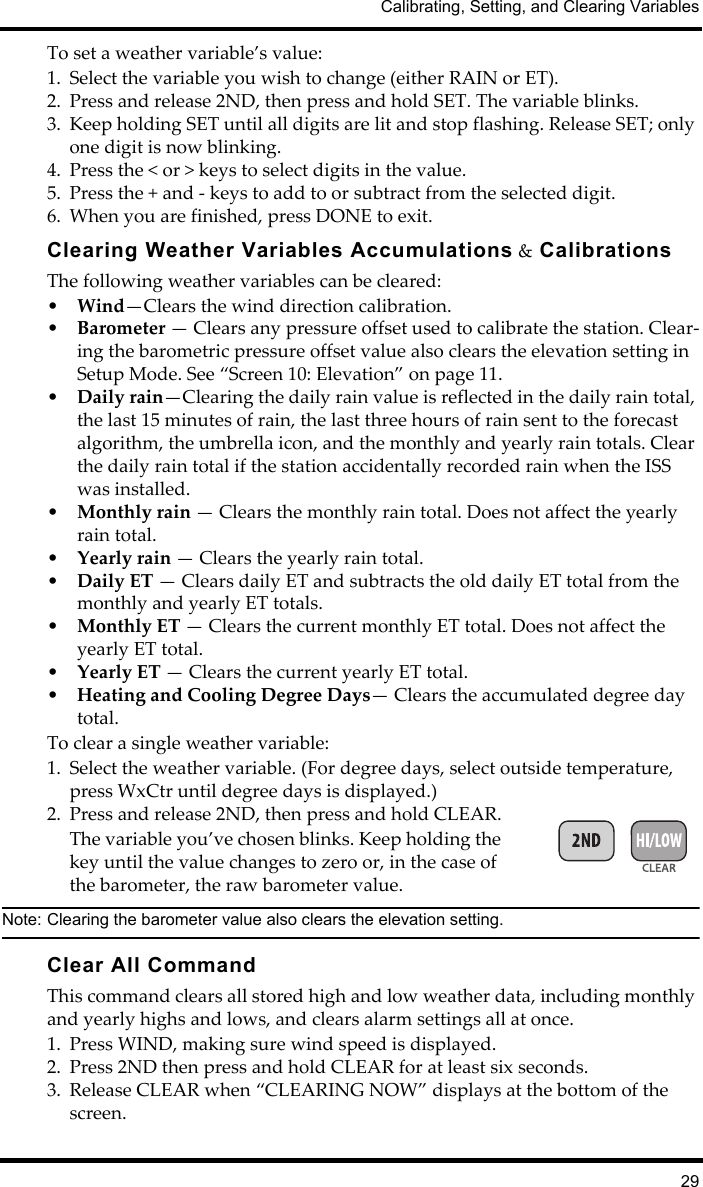 Calibrating, Setting, and Clearing Variables29To set a weather variable’s value:1. Select the variable you wish to change (either RAIN or ET).2. Press and release 2ND, then press and hold SET. The variable blinks. 3. Keep holding SET until all digits are lit and stop flashing. Release SET; only one digit is now blinking.4. Press the &lt; or &gt; keys to select digits in the value.5. Press the + and - keys to add to or subtract from the selected digit.6. When you are finished, press DONE to exit.Clearing Weather Variables Accumulations &amp; CalibrationsThe following weather variables can be cleared:•Wind—Clears the wind direction calibration.•Barometer — Clears any pressure offset used to calibrate the station. Clear-ing the barometric pressure offset value also clears the elevation setting in Setup Mode. See “Screen 10: Elevation” on page 11.•Daily rain—Clearing the daily rain value is reflected in the daily rain total, the last 15 minutes of rain, the last three hours of rain sent to the forecast algorithm, the umbrella icon, and the monthly and yearly rain totals. Clear the daily rain total if the station accidentally recorded rain when the ISS was installed.•Monthly rain — Clears the monthly rain total. Does not affect the yearly rain total.•Yearly rain — Clears the yearly rain total.•Daily ET — Clears daily ET and subtracts the old daily ET total from the monthly and yearly ET totals.•Monthly ET — Clears the current monthly ET total. Does not affect the yearly ET total.•Yearly ET — Clears the current yearly ET total.•Heating and Cooling Degree Days— Clears the accumulated degree day total.To clear a single weather variable:1. Select the weather variable. (For degree days, select outside temperature, press WxCtr until degree days is displayed.)2. Press and release 2ND, then press and hold CLEAR.The variable you’ve chosen blinks. Keep holding the key until the value changes to zero or, in the case of the barometer, the raw barometer value. Note: Clearing the barometer value also clears the elevation setting. Clear All CommandThis command clears all stored high and low weather data, including monthly and yearly highs and lows, and clears alarm settings all at once.1. Press WIND, making sure wind speed is displayed.2. Press 2ND then press and hold CLEAR for at least six seconds. 3. Release CLEAR when “CLEARING NOW” displays at the bottom of the screen. 