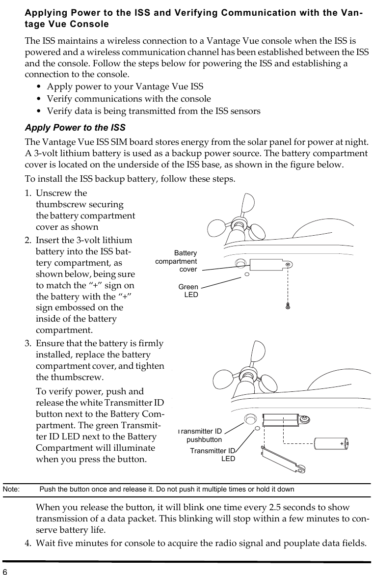 6Applying Power to the ISS and Verifying Communication with the Van-tage Vue ConsoleThe ISS maintains a wireless connection to a Vantage Vue console when the ISS is powered and a wireless communication channel has been established between the ISS and the console. Follow the steps below for powering the ISS and establishing a connection to the console.• Apply power to your Vantage Vue ISS• Verify communications with the console• Verify data is being transmitted from the ISS sensorsApply Power to the ISSThe Vantage Vue ISS SIM board stores energy from the solar panel for power at night. A 3-volt lithium battery is used as a backup power source. The battery compartment cover is located on the underside of the ISS base, as shown in the figure below.To install the ISS backup battery, follow these steps.1. Unscrew the thumbscrew securing the battery compartment cover as shown 2. Insert the 3-volt lithium battery into the ISS bat-tery compartment, as shown below, being sure to match the “+” sign on the battery with the “+” sign embossed on the inside of the battery compartment.3. Ensure that the battery is firmly installed, replace the battery compartment cover, and tighten the thumbscrew. To verify power, push and release the white Transmitter ID button next to the Battery Com-partment. The green Transmit-ter ID LED next to the Battery Compartment will illuminate when you press the button.Note:  Push the button once and release it. Do not push it multiple times or hold it downWhen you release the button, it will blink one time every 2.5 seconds to show transmission of a data packet. This blinking will stop within a few minutes to con-serve battery life.4. Wait five minutes for console to acquire the radio signal and pouplate data fields.BatterycompartmentcoverGreenLEDTransmitter IDLEDTransmitter IDpushbutton