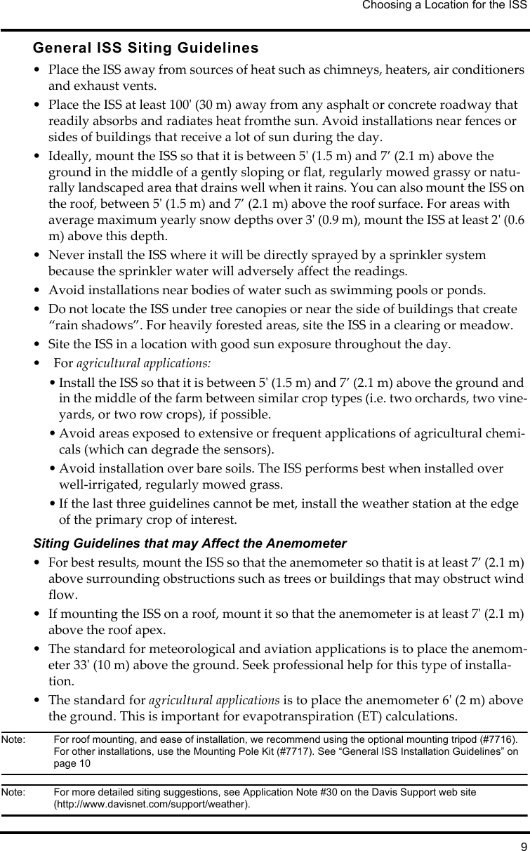 Choosing a Location for the ISS9General ISS Siting Guidelines• Place the ISS away from sources of heat such as chimneys, heaters, air conditioners and exhaust vents.• Place the ISS at least 100&apos; (30 m) away from any asphalt or concrete roadway that readily absorbs and radiates heat fromthe sun. Avoid installations near fences or sides of buildings that receive a lot of sun during the day.• Ideally, mount the ISS so that it is between 5&apos; (1.5 m) and 7’ (2.1 m) above the ground in the middle of a gently sloping or flat, regularly mowed grassy or natu-rally landscaped area that drains well when it rains. You can also mount the ISS on the roof, between 5&apos; (1.5 m) and 7’ (2.1 m) above the roof surface. For areas with average maximum yearly snow depths over 3&apos; (0.9 m), mount the ISS at least 2&apos; (0.6 m) above this depth.• Never install the ISS where it will be directly sprayed by a sprinkler system because the sprinkler water will adversely affect the readings.• Avoid installations near bodies of water such as swimming pools or ponds.• Do not locate the ISS under tree canopies or near the side of buildings that create “rain shadows”. For heavily forested areas, site the ISS in a clearing or meadow.• Site the ISS in a location with good sun exposure throughout the day.• For agricultural applications:• Install the ISS so that it is between 5&apos; (1.5 m) and 7’ (2.1 m) above the ground and in the middle of the farm between similar crop types (i.e. two orchards, two vine-yards, or two row crops), if possible.• Avoid areas exposed to extensive or frequent applications of agricultural chemi-cals (which can degrade the sensors).• Avoid installation over bare soils. The ISS performs best when installed over well-irrigated, regularly mowed grass.• If the last three guidelines cannot be met, install the weather station at the edge of the primary crop of interest.Siting Guidelines that may Affect the Anemometer • For best results, mount the ISS so that the anemometer so thatit is at least 7’ (2.1 m) above surrounding obstructions such as trees or buildings that may obstruct wind flow.• If mounting the ISS on a roof, mount it so that the anemometer is at least 7&apos; (2.1 m) above the roof apex.• The standard for meteorological and aviation applications is to place the anemom-eter 33&apos; (10 m) above the ground. Seek professional help for this type of installa-tion.• The standard for agricultural applications is to place the anemometer 6&apos; (2 m) above the ground. This is important for evapotranspiration (ET) calculations.Note:  For roof mounting, and ease of installation, we recommend using the optional mounting tripod (#7716). For other installations, use the Mounting Pole Kit (#7717). See “General ISS Installation Guidelines” on page 10Note:  For more detailed siting suggestions, see Application Note #30 on the Davis Support web site (http://www.davisnet.com/support/weather).