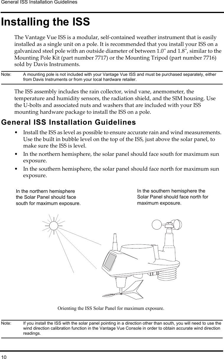 General ISS Installation Guidelines10Installing the ISSThe Vantage Vue ISS is a modular, self-contained weather instrument that is easily installed as a single unit on a pole. It is recommended that you install your ISS on a galvanized steel pole with an outside diameter of between 1.0&apos;&apos; and 1.8&apos;&apos;, similar to the Mounting Pole Kit (part number 7717) or the Mounting Tripod (part number 7716) sold by Davis Instruments. Note:  A mounting pole is not included with your Vantage Vue ISS and must be purchased separately, either from Davis Instruments or from your local hardware retailer.The ISS assembly includes the rain collector, wind vane, anemometer, the temperature and humidity sensors, the radiation shield, and the SIM housing. Use the U-bolts and associated nuts and washers that are included with your ISS mounting hardware package to install the ISS on a pole. General ISS Installation Guidelines• Install the ISS as level as possible to ensure accurate rain and wind measurements. Use the built in bubble level on the top of the ISS, just above the solar panel, to make sure the ISS is level.• In the northern hemisphere, the solar panel should face south for maximum sun exposure. • In the southern hemisphere, the solar panel should face north for maximum sun exposure.Note:  If you install the ISS with the solar panel pointing in a direction other than south, you will need to use the wind direction calibration function in the Vantage Vue Console in order to obtain accurate wind direction readings.Orienting the ISS Solar Panel for maximum exposure.In the southern hemisphere the Solar Panel should face north for maximum exposure.In the northern hemisphere the Solar Panel should face south for maximum exposure.