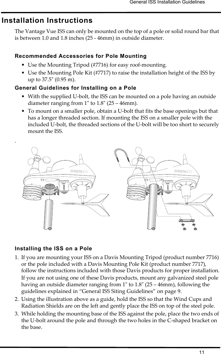 General ISS Installation Guidelines11Installation InstructionsThe Vantage Vue ISS can only be mounted on the top of a pole or solid round bar that is between 1.0 and 1.8 inches (25 - 46mm) in outside diameter.Recommended Accessories for Pole Mounting• Use the Mounting Tripod (#7716) for easy roof-mounting. • Use the Mounting Pole Kit (#7717) to raise the installation height of the ISS by up to 37.5&quot; (0.95 m). General Guidelines for Installing on a Pole• With the supplied U-bolt, the ISS can be mounted on a pole having an outside diameter ranging from 1&quot; to 1.8&quot; (25 – 46mm). • To mount on a smaller pole, obtain a U-bolt that fits the base openings but that has a longer threaded section. If mounting the ISS on a smaller pole with the included U-bolt, the threaded sections of the U-bolt will be too short to securely mount the ISS..Installing the ISS on a Pole1. If you are mounting your ISS on a Davis Mounting Tripod (product number 7716) or the pole included with a Davis Mounting Pole Kit (product number 7717), follow the instructions included with those Davis products for proper installation.If you are not using one of these Davis products, mount any galvanized steel pole having an outside diameter ranging from 1&quot; to 1.8&quot; (25 – 46mm), following the guidelines explained in “General ISS Siting Guidelines” on page 9.2. Using the illustration above as a guide, hold the ISS so that the Wind Cups and Radiation Shields are on the left and gently place the ISS on top of the steel pole.3. While holding the mounting base of the ISS against the pole, place the two ends of the U-bolt around the pole and through the two holes in the C-shaped bracket on the base. 