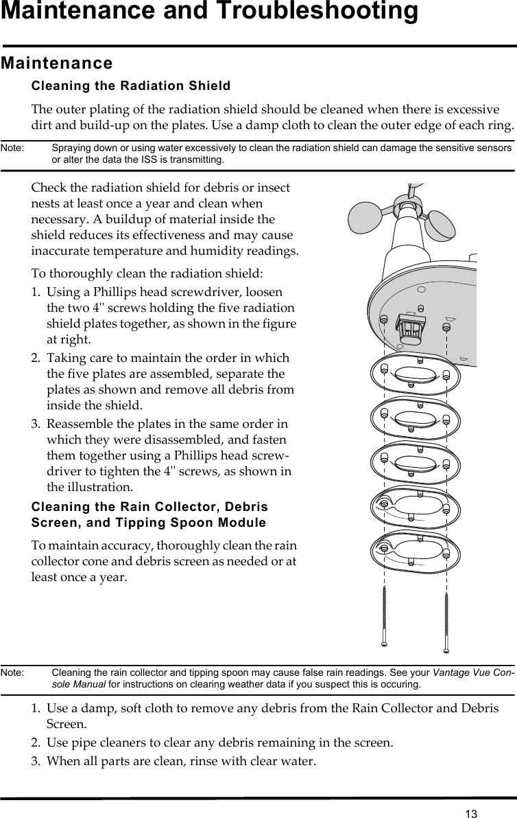 13Maintenance and TroubleshootingMaintenanceCleaning the Radiation ShieldThe outer plating of the radiation shield should be cleaned when there is excessive dirt and build-up on the plates. Use a damp cloth to clean the outer edge of each ring.Note:  Spraying down or using water excessively to clean the radiation shield can damage the sensitive sensors or alter the data the ISS is transmitting. Check the radiation shield for debris or insect nests at least once a year and clean when necessary. A buildup of material inside the shield reduces its effectiveness and may cause inaccurate temperature and humidity readings.To thoroughly clean the radiation shield:1. Using a Phillips head screwdriver, loosen the two 4&apos;&apos; screws holding the five radiation shield plates together, as shown in the figure at right.2. Taking care to maintain the order in which the five plates are assembled, separate the plates as shown and remove all debris from inside the shield.3. Reassemble the plates in the same order in which they were disassembled, and fasten them together using a Phillips head screw-driver to tighten the 4&apos;&apos; screws, as shown in the illustration.Cleaning the Rain Collector, Debris Screen, and Tipping Spoon ModuleTo maintain accuracy, thoroughly clean the rain collector cone and debris screen as needed or at least once a year. Note:  Cleaning the rain collector and tipping spoon may cause false rain readings. See your Vantage Vue Con-sole Manual for instructions on clearing weather data if you suspect this is occuring.1. Use a damp, soft cloth to remove any debris from the Rain Collector and Debris Screen. 2. Use pipe cleaners to clear any debris remaining in the screen.3. When all parts are clean, rinse with clear water.