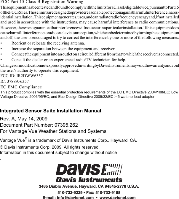 Integrated Sensor Suite Installation ManualRev. A, May 14, 2009Document Part Number: 07395.262For Vantage Vue Weather Stations and SystemsVantage Vue® is a trademark of Davis Instruments Corp., Hayward, CA. © Davis Instruments Corp. 2009. All rights reserved.Information in this document subject to change without notice.3465 Diablo Avenue, Hayward, CA 94545-2778 U.S.A.510-732-9229 • Fax: 510-732-9188E-mail: info@davisnet.com  •  www.davisnet.comFCC Part 15 Class B Registration WarningThis equipment has been tested and found to comply with the limits for a Class B digital device, pursuant to Part 15 of the FCC Rules. These limits are designed to provide reasonable protection against harmful interference in a res-idential installation. This equipment generates, uses, and can radiate radio frequency energy and, if not installed and used in accordance with the instructions, may cause harmful interference to radio communications.However, there is no guarantee that interference will not occur in a particular installation. If this equipment does cause harmful interference to radio or television reception, which can be determined by turning the equipment on and off, the user is encouraged to try to correct the interference by one or more of the following measures:• Reorient or relocate the receiving antenna.• Increase the separation between the equipment and receiver.• Connect the equipment into an outlet on a circuit different from that to which the receiver is connected.• Consult the dealer or an experienced radio/TV technician for help.Changes or modification not expressly approved in writing by Davis Instruments may void the warranty and void the user&apos;s authority to operate this equipment.FCC ID: IR2DWW6357IC: 3788A-6357EC EMC ComplianceThis product complies with the essential protection requirements of the EC EMC Directive 2004/108/EC; Low Voltage Directive 2006/95/EC; and Eco-Design Directive 2005/32/EC &gt;.5 watt no-load adaptor.