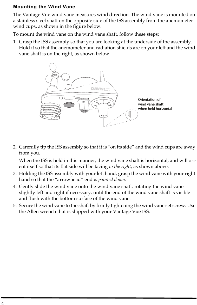 4Mounting the Wind VaneThe Vantage Vue wind vane measures wind direction. The wind vane is mounted on a stainless steel shaft on the opposite side of the ISS assembly from the anemometer wind cups, as shown in the figure below. To mount the wind vane on the wind vane shaft, follow these steps:1. Grasp the ISS assembly so that you are looking at the underside of the assembly. Hold it so that the anemometer and radiation shields are on your left and the wind vane shaft is on the right, as shown below.2. Carefully tip the ISS assembly so that it is “on its side” and the wind cups are away from you. When the ISS is held in this manner, the wind vane shaft is horizontal, and will ori-ent itself so that its flat side will be facing to the right, as shown above.3. Holding the ISS assembly with your left hand, grasp the wind vane with your right hand so that the “arrowhead” end is pointed down.4. Gently slide the wind vane onto the wind vane shaft, rotating the wind vane slightly left and right if necessary, until the end of the wind vane shaft is visible and flush with the bottom surface of the wind vane.5. Secure the wind vane to the shaft by firmly tightening the wind vane set screw. Use the Allen wrench that is shipped with your Vantage Vue ISS.Orientation ofwind vane shaftwhen held horizontal