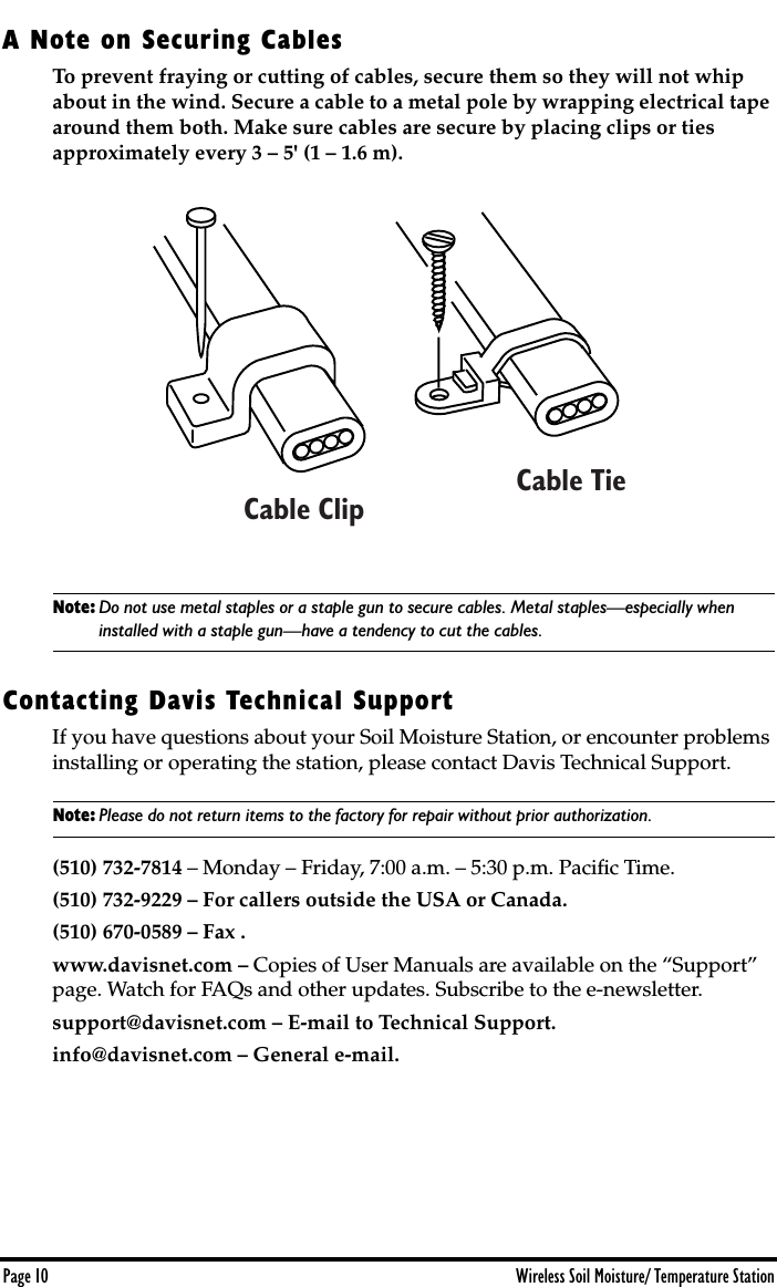  Page 10 Wireless Soil Moisture/ Temperature Station A Note on Securing Cables To prevent fraying or cutting of cables, secure them so they will not whip about in the wind. Secure a cable to a metal pole by wrapping electrical tape around them both. Make sure cables are secure by placing clips or ties approximately every 3 – 5&apos; (1 – 1.6 m). Note: Do not use metal staples or a staple gun to secure cables. Metal staples—especially when  installed with a staple gun—have a tendency to cut the cables. Contacting Davis Technical Support If you have questions about your Soil Moisture Station, or encounter problems installing or operating the station, please contact Davis Technical Support.  Note: Please do not return items to the factory for repair without prior authorization. (510) 732-7814  – Monday – Friday, 7:00 a.m. – 5:30 p.m. Paciﬁc Time.  (510) 732-9229 – For callers outside the USA or Canada.(510) 670-0589 – Fax .www.davisnet.com –  Copies of User Manuals are available on the “Support” page. Watch for FAQs and other updates. Subscribe to the e-newsletter. support@davisnet.com – E-mail to Technical Support.info@davisnet.com – General e-mail. Cable ClipCable Tie