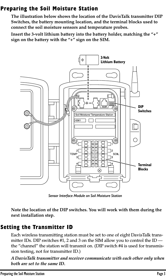  Preparing the Soil Moisture Station Page 3 Preparing the Soil Moisture Station The illustration below shows the location of the DavisTalk transmitter DIP Switches, the battery mounting location, and the terminal blocks used to connect the soil moisture sensors and temperature probes.Insert the 3-volt lithium battery into the battery holder, matching the “+” sign on the battery with the “+” sign on the SIM.Note the location of the DIP switches. You will work with them during the next installation step.  Setting the Transmitter ID Each wireless transmitting station must be set to one of eight DavisTalk trans-mitter IDs. DIP switches #1, 2 and 3 on the SIM allow you to control the ID — the “channel” the station will transmit on. (DIP switch #4 is used for transmis-sion testing, not for transmitter ID.)  A DavisTalk transmitter and receiver communicate with each other only when both are set to the same ID.  3-Volt Lithium BatteryDIPSwitchesTerminalBlocksSensor Interface Module on Soil Moisture Station
