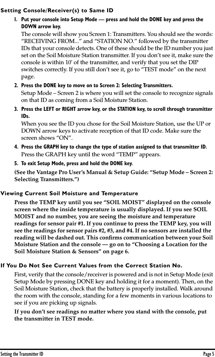  Setting the Transmitter ID Page 5 Setting Console/Receiver(s) to Same ID 1. Put your console into Setup Mode — press and hold the DONE key and press the DOWN arrow key.  The console will show you Screen 1: Transmitters. You should see the words: “RECEIVING FROM...” and “STATION NO.” followed by the transmitter IDs that your console detects. One of these should be the ID number you just set on the Soil Moisture Station transmitter. If you don’t see it, make sure the console is within 10&apos; of the transmitter, and verify that you set the DIP switches correctly. If you still don’t see it, go to “TEST mode” on the next page.  2. Press the DONE key to move on to Screen 2: Selecting Transmitters.  Setup Mode – Screen 2 is where you will set the console to recognize signals on that ID as coming from a Soil Moisture Station. 3. Press the LEFT or RIGHT arrow key, or the STATION key, to scroll through transmitter IDs. When you see the ID you chose for the Soil Moisture Station, use the UP or DOWN arrow keys to activate reception of that ID code. Make sure the screen shows “ON”.  4. Press the GRAPH key to change the type of station assigned to that transmitter ID. Press the GRAPH key until the word “TEMP” appears. 5. To exit Setup Mode, press and hold the DONE key. (See the Vantage Pro User’s Manual &amp; Setup Guide: “Setup Mode – Screen 2: Selecting Transmitters.”)  Viewing Current Soil Moisture and Temperature Press the TEMP key until you see “SOIL MOIST” displayed on the console screen where the inside temperature is usually displayed. If you see SOIL MOIST and no number, you are seeing the moisture and temperature readings for sensor pair #1. If you continue to press the TEMP key, you will see the readings for sensor pairs #2, #3, and #4. If no sensors are installed the reading will be dashed out. This conﬁrms communication between your Soil Moisture Station and the console — go on to “Choosing a Location for the Soil Moisture Station &amp; Sensors” on page 6.  If You Do Not See Current Values from the Correct Station No. First, verify that the console/receiver is powered and is not in Setup Mode (exit Setup Mode by pressing DONE key and holding it for a moment). Then, on the Soil Moisture Station, check that the battery is properly installed. Walk around the room with the console, standing for a few moments in various locations to see if you are picking up signals. If you don’t see readings no matter where you stand with the console, put the transmitter in TEST mode. 
