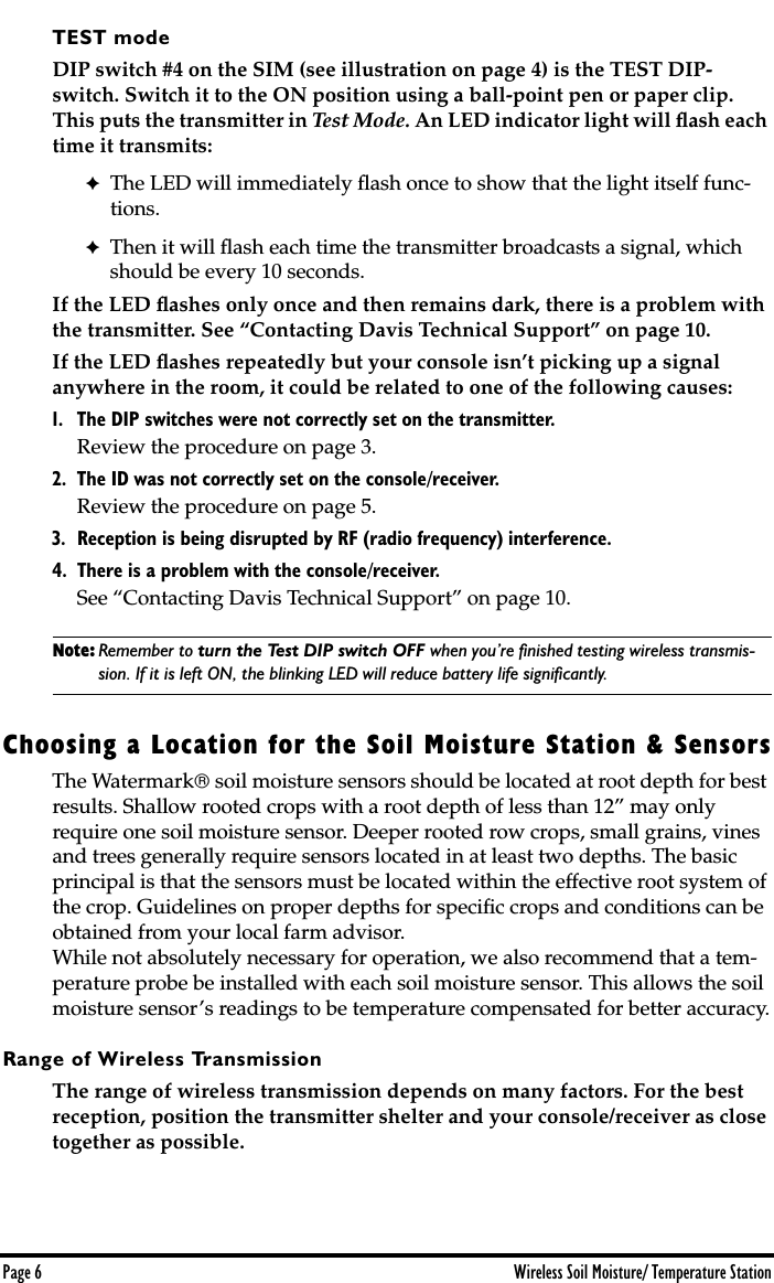  Page 6 Wireless Soil Moisture/ Temperature Station TEST mode  DIP switch #4 on the SIM (see illustration on page 4) is the TEST DIP-switch. Switch it to the ON position using a ball-point pen or paper clip. This puts the transmitter in  Test Mode.  An LED indicator light will ﬂash each time it transmits:  ✦ The LED will immediately ﬂash once to show that the light itself func-tions. ✦ Then it will ﬂash each time the transmitter broadcasts a signal, which should be every 10 seconds.  If the LED ﬂashes only once and then remains dark, there is a problem with the transmitter. See “Contacting Davis Technical Support” on page 10.If the LED ﬂashes repeatedly but your console isn’t picking up a signal anywhere in the room, it could be related to one of the following causes:  1. The DIP switches were not correctly set on the transmitter.  Review the procedure on page 3.  2. The ID was not correctly set on the console/receiver.  Review the procedure on page 5.  3. Reception is being disrupted by RF (radio frequency) interference.4. There is a problem with the console/receiver.  See “Contacting Davis Technical Support” on page 10. Note: Remember to  turn the Test DIP switch OFF  when you’re ﬁnished testing wireless transmis- sion. If it is left ON, the blinking LED will reduce battery life signiﬁcantly.  Choosing a Location for the Soil Moisture Station &amp; Sensors The Watermark   soil moisture sensors should be located at root depth for best results. Shallow rooted crops with a root depth of less than 12” may only require one soil moisture sensor. Deeper rooted row crops, small grains, vines and trees generally require sensors located in at least two depths. The basic principal is that the sensors must be located within the effective root system of the crop. Guidelines on proper depths for speciﬁc crops and conditions can be obtained from your local farm advisor.While not absolutely necessary for operation, we also recommend that a tem-perature probe be installed with each soil moisture sensor. This allows the soil moisture sensor’s readings to be temperature compensated for better accuracy. Range of Wireless Transmission The range of wireless transmission depends on many factors. For the best reception, position the transmitter shelter and your console/receiver as close together as possible.