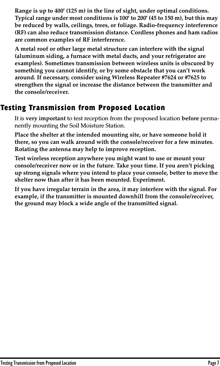  Testing Transmission from Proposed Location Page 7 Range is up to 400&apos; (125 m) in the line of sight, under optimal conditions. Typical range under most conditions is 100&apos; to 200&apos; (45 to 150 m), but this may be reduced by walls, ceilings, trees, or foliage. Radio-frequency interference (RF) can also reduce transmission distance. Cordless phones and ham radios are common examples of RF interference.A metal roof or other large metal structure can interfere with the signal (aluminum siding, a furnace with metal ducts, and your refrigerator are examples). Sometimes transmission between wireless units is obscured by something you cannot identify, or by some obstacle that you can’t work around. If necessary, consider using Wireless Repeater #7624 or #7625 to strengthen the signal or increase the distance between the transmitter and the console/receiver.  Testing Transmission from Proposed Location It is  very important  to test reception from the proposed location  before  perma-nently mounting the Soil Moisture Station.  Place the shelter at the intended mounting site, or have someone hold it there, so you can walk around with the console/receiver for a few minutes. Rotating the antenna may help to improve reception. Test wireless reception anywhere you might want to use or mount your console/receiver now or in the future. Take your time. If you aren’t picking up strong signals where you intend to place your console, better to move the shelter now than after it has been mounted. Experiment. If you have irregular terrain in the area, it may interfere with the signal. For example, if the transmitter is mounted downhill from the console/receiver, the ground may block a wide angle of the transmitted signal. 