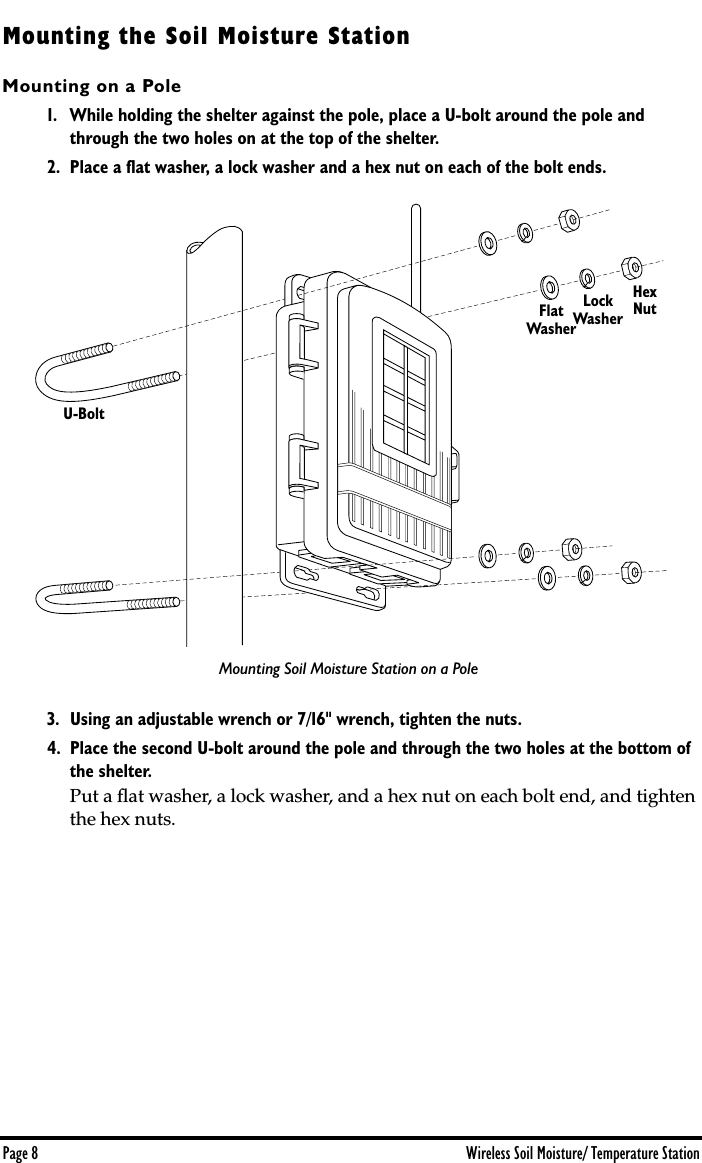  Page 8 Wireless Soil Moisture/ Temperature Station Mounting the Soil Moisture Station Mounting on a Pole 1. While holding the shelter against the pole, place a U-bolt around the pole and through the two holes on at the top of the shelter. 2. Place a ﬂat washer, a lock washer and a hex nut on each of the bolt ends. 3. Using an adjustable wrench or 7/16&quot; wrench, tighten the nuts.4. Place the second U-bolt around the pole and through the two holes at the bottom of the shelter.  Put a ﬂat washer, a lock washer, and a hex nut on each bolt end, and tighten the hex nuts. FlatWasherLockWasherHexNutU-BoltMounting Soil Moisture Station on a Pole