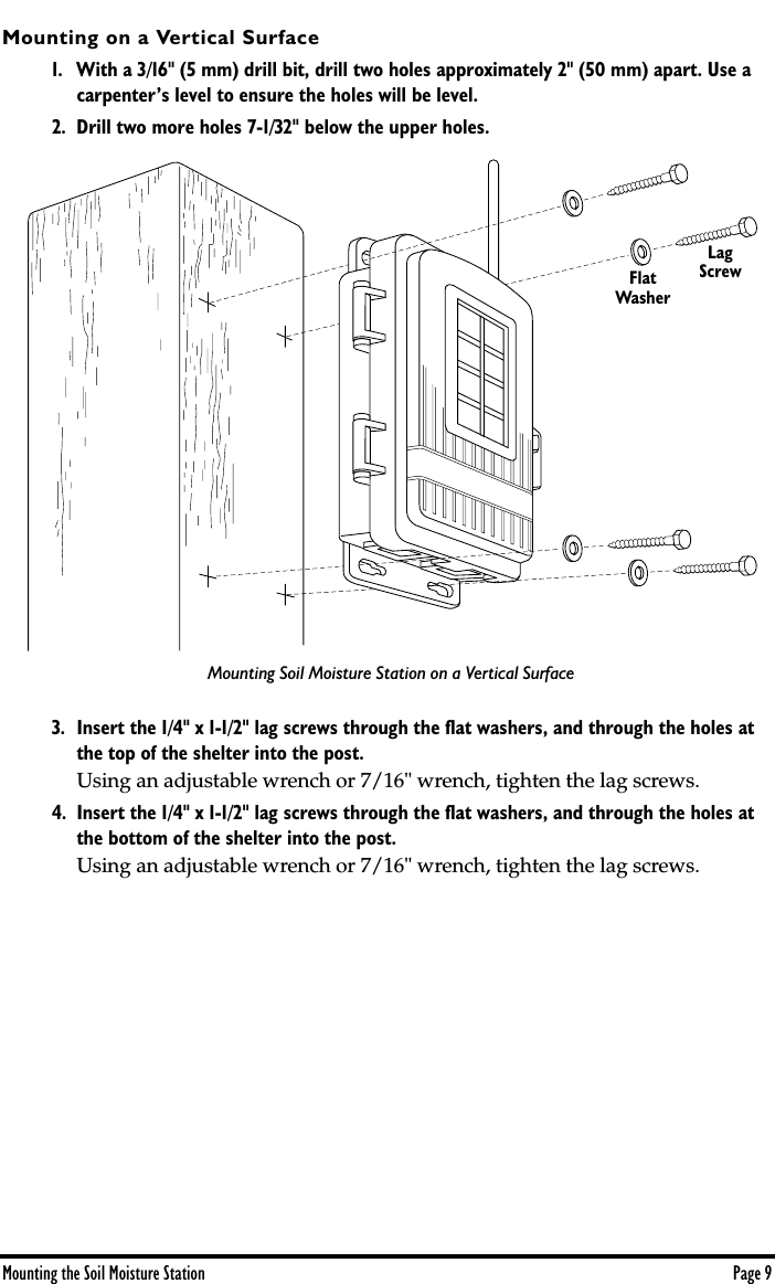  Mounting the Soil Moisture Station Page 9 Mounting on a Vertical Surface 1. With a 3/16&quot; (5 mm) drill bit, drill two holes approximately 2&quot; (50 mm) apart. Use a carpenter’s level to ensure the holes will be level.2. Drill two more holes 7-1/32&quot; below the upper holes.3. Insert the 1/4&quot; x 1-1/2&quot; lag screws through the ﬂat washers, and through the holes at the top of the shelter into the post.  Using an adjustable wrench or 7/16&quot; wrench, tighten the lag screws. 4. Insert the 1/4&quot; x 1-1/2&quot; lag screws through the ﬂat washers, and through the holes at the bottom of the shelter into the post.  Using an adjustable wrench or 7/16&quot; wrench, tighten the lag screws.FlatWasherLagScrewMounting Soil Moisture Station on a Vertical Surface