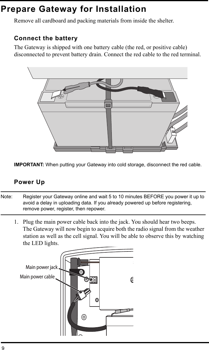 9Prepare Gateway for Installation Remove all cardboard and packing materials from inside the shelter. Connect the batteryThe Gateway is shipped with one battery cable (the red, or positive cable) disconnected to prevent battery drain. Connect the red cable to the red terminal.IMPORTANT: When putting your Gateway into cold storage, disconnect the red cable.Power Up Note:  Register your Gateway online and wait 5 to 10 minutes BEFORE you power it up to avoid a delay in uploading data. If you already powered up before registering, remove power, register, then repower.1. Plug the main power cable back into the jack. You should hear two beeps. The Gateway will now begin to acquire both the radio signal from the weather station as well as the cell signal. You will be able to observe this by watching the LED lights.Main power jackMain power cable