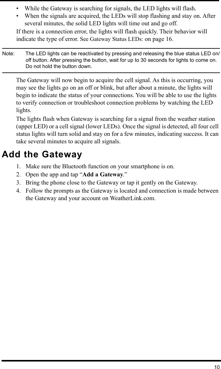 10• While the Gateway is searching for signals, the LED lights will flash. • When the signals are acquired, the LEDs will stop flashing and stay on. After several minutes, the solid LED lights will time out and go off.If there is a connection error, the lights will flash quickly. Their behavior will indicate the type of error. See Gateway Status LEDs: on page 16.Note:  The LED lights can be reactivated by pressing and releasing the blue status LED on/off button. After pressing the button, wait for up to 30 seconds for lights to come on. Do not hold the button down.The Gateway will now begin to acquire the cell signal. As this is occurring, you may see the lights go on an off or blink, but after about a minute, the lights will begin to indicate the status of your connections. You will be able to use the lights to verify connection or troubleshoot connection problems by watching the LED lights.The lights flash when Gateway is searching for a signal from the weather station (upper LED) or a cell signal (lower LEDs). Once the signal is detected, all four cell status lights will turn solid and stay on for a few minutes, indicating success. It can take several minutes to acquire all signals.Add the Gateway1. Make sure the Bluetooth function on your smartphone is on. 2. Open the app and tap “Add a Gateway.”3. Bring the phone close to the Gateway or tap it gently on the Gateway.4. Follow the prompts as the Gateway is located and connection is made between the Gateway and your account on WeatherLink.com.