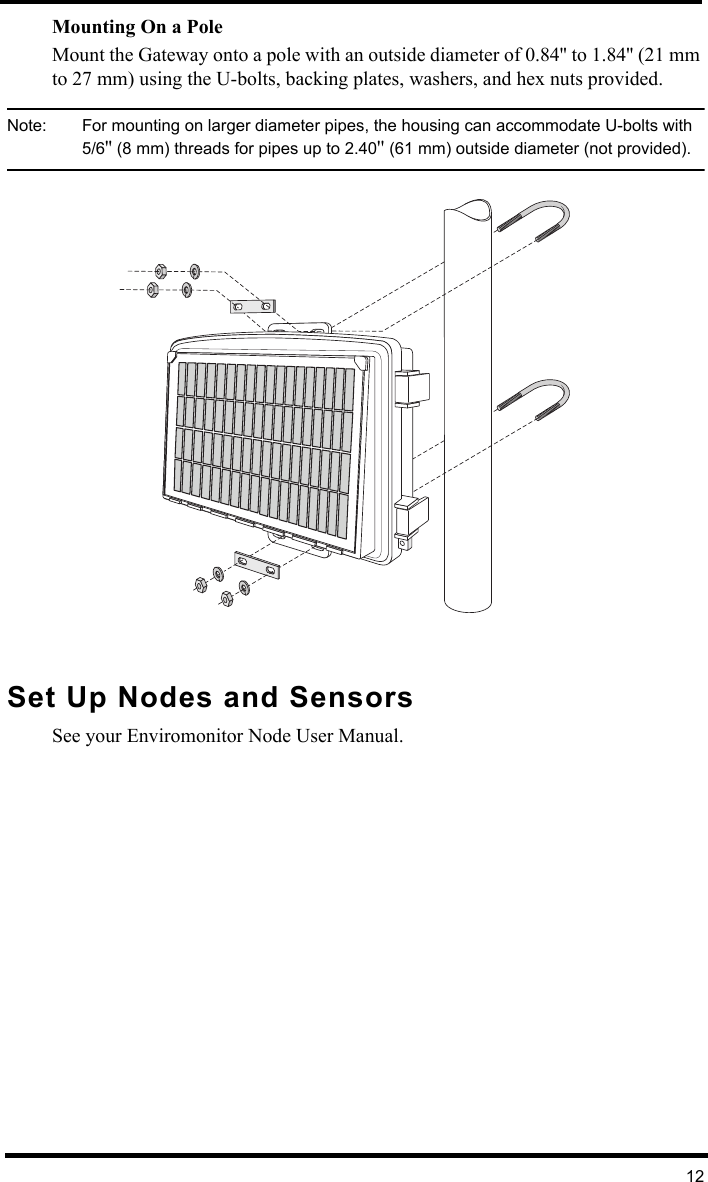 12Mounting On a Pole Mount the Gateway onto a pole with an outside diameter of 0.84&apos;&apos; to 1.84&apos;&apos; (21 mm to 27 mm) using the U-bolts, backing plates, washers, and hex nuts provided.Note:  For mounting on larger diameter pipes, the housing can accommodate U-bolts with 5/6&apos;&apos; (8 mm) threads for pipes up to 2.40&apos;&apos; (61 mm) outside diameter (not provided).Set Up Nodes and SensorsSee your Enviromonitor Node User Manual.