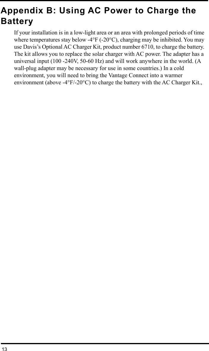 13Appendix B: Using AC Power to Charge the BatteryIf your installation is in a low-light area or an area with prolonged periods of time where temperatures stay below -4°F (-20°C), charging may be inhibited. You may use Davis’s Optional AC Charger Kit, product number 6710, to charge the battery. The kit allows you to replace the solar charger with AC power. The adapter has a universal input (100 -240V, 50-60 Hz) and will work anywhere in the world. (A wall-plug adapter may be necessary for use in some countries.) In a cold environment, you will need to bring the Vantage Connect into a warmer environment (above -4°F/-20°C) to charge the battery with the AC Charger Kit., 