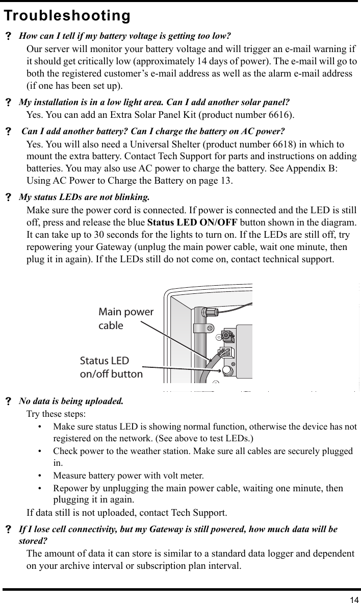 14TroubleshootingHow can I tell if my battery voltage is getting too low?Our server will monitor your battery voltage and will trigger an e-mail warning if it should get critically low (approximately 14 days of power). The e-mail will go to both the registered customer’s e-mail address as well as the alarm e-mail address (if one has been set up).My installation is in a low light area. Can I add another solar panel?Yes. You can add an Extra Solar Panel Kit (product number 6616).  Can I add another battery? Can I charge the battery on AC power?Yes. You will also need a Universal Shelter (product number 6618) in which to mount the extra battery. Contact Tech Support for parts and instructions on adding batteries. You may also use AC power to charge the battery. See Appendix B: Using AC Power to Charge the Battery on page 13.My status LEDs are not blinking.Make sure the power cord is connected. If power is connected and the LED is still off, press and release the blue Status LED ON/OFF button shown in the diagram. It can take up to 30 seconds for the lights to turn on. If the LEDs are still off, try repowering your Gateway (unplug the main power cable, wait one minute, then plug it in again). If the LEDs still do not come on, contact technical support. No data is being uploaded.Try these steps:• Make sure status LED is showing normal function, otherwise the device has not registered on the network. (See above to test LEDs.)• Check power to the weather station. Make sure all cables are securely plugged in.• Measure battery power with volt meter.• Repower by unplugging the main power cable, waiting one minute, then plugging it in again.If data still is not uploaded, contact Tech Support.If I lose cell connectivity, but my Gateway is still powered, how much data will be stored?The amount of data it can store is similar to a standard data logger and dependent on your archive interval or subscription plan interval.Status LED on/o buttonMain powercable