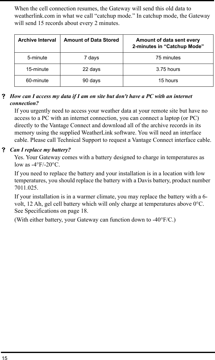 15When the cell connection resumes, the Gateway will send this old data to weatherlink.com in what we call “catchup mode.” In catchup mode, the Gateway will send 15 records about every 2 minutes.How can I access my data if I am on site but don&apos;t have a PC with an internet connection?If you urgently need to access your weather data at your remote site but have no access to a PC with an internet connection, you can connect a laptop (or PC) directly to the Vantage Connect and download all of the archive records in its memory using the supplied WeatherLink software. You will need an interface cable. Please call Technical Support to request a Vantage Connect interface cable.Can I replace my battery?Yes. Your Gateway comes with a battery designed to charge in temperatures as low as -4°F/-20°C. If you need to replace the battery and your installation is in a location with low temperatures, you should replace the battery with a Davis battery, product number 7011.025. If your installation is in a warmer climate, you may replace the battery with a 6-volt, 12 Ah, gel cell battery which will only charge at temperatures above 0°C. See Specifications on page 18. (With either battery, your Gateway can function down to -40°F/C.)Archive Interval Amount of Data Stored Amount of data sent every 2-minutes in “Catchup Mode”5-minute 7 days  75 minutes15-minute 22 days  3.75 hours60-minute 90 days 15 hours