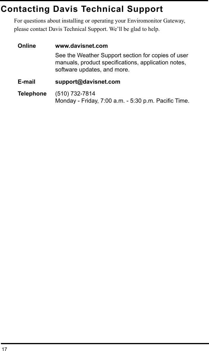 17Contacting Davis Technical SupportFor questions about installing or operating your Enviromonitor Gateway,please contact Davis Technical Support. We’ll be glad to help.Online www.davisnet.comSee the Weather Support section for copies of user manuals, product specifications, application notes, software updates, and more. E-mail support@davisnet.comTelephone (510) 732-7814 Monday - Friday, 7:00 a.m. - 5:30 p.m. Pacific Time. 