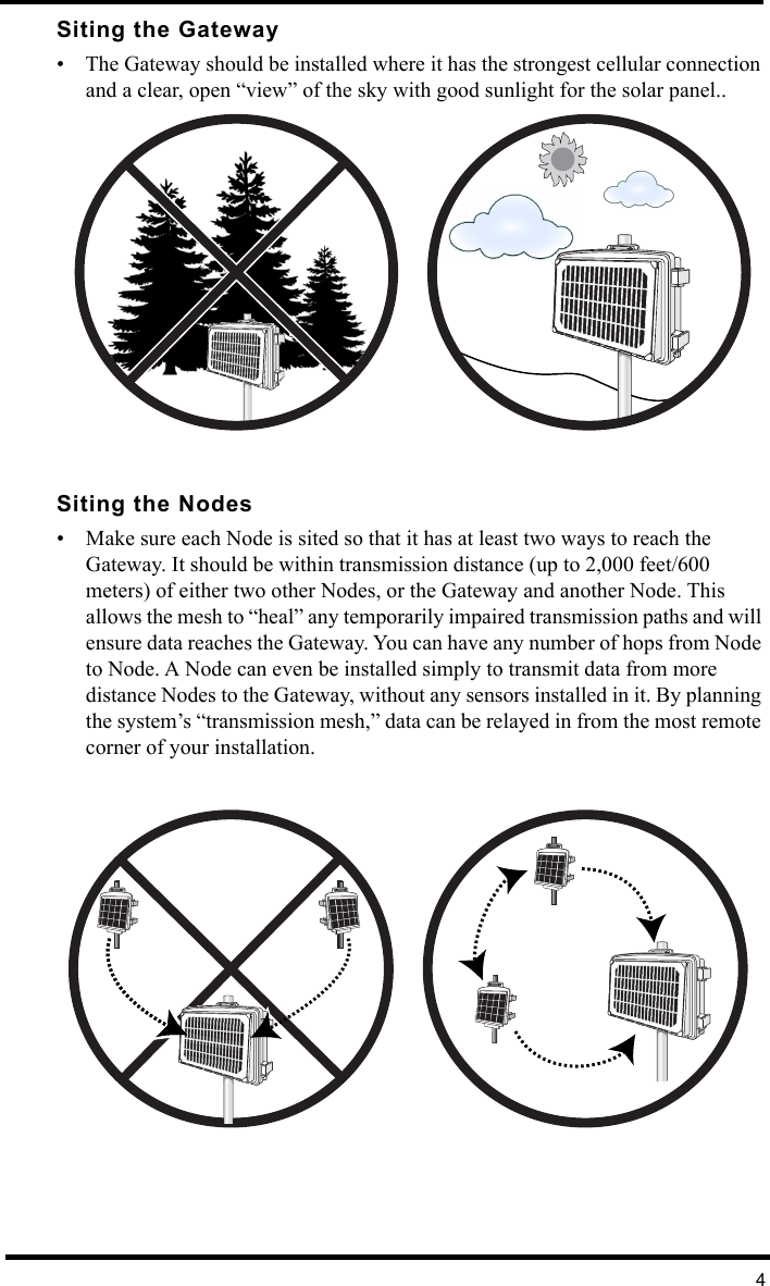 4Siting the Gateway• The Gateway should be installed where it has the strongest cellular connection and a clear, open “view” of the sky with good sunlight for the solar panel..Siting the Nodes• Make sure each Node is sited so that it has at least two ways to reach the Gateway. It should be within transmission distance (up to 2,000 feet/600 meters) of either two other Nodes, or the Gateway and another Node. This allows the mesh to “heal” any temporarily impaired transmission paths and will ensure data reaches the Gateway. You can have any number of hops from Node to Node. A Node can even be installed simply to transmit data from more distance Nodes to the Gateway, without any sensors installed in it. By planning the system’s “transmission mesh,” data can be relayed in from the most remote corner of your installation.™™™™