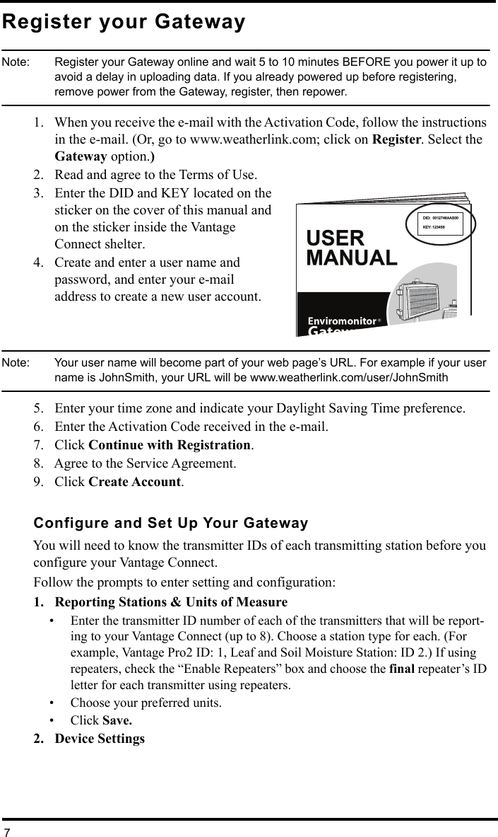 7Register your GatewayNote:  Register your Gateway online and wait 5 to 10 minutes BEFORE you power it up to avoid a delay in uploading data. If you already powered up before registering, remove power from the Gateway, register, then repower.1. When you receive the e-mail with the Activation Code, follow the instructions in the e-mail. (Or, go to www.weatherlink.com; click on Register. Select the Gateway option.)2. Read and agree to the Terms of Use.3. Enter the DID and KEY located on the sticker on the cover of this manual and on the sticker inside the Vantage Connect shelter.4. Create and enter a user name and password, and enter your e-mail address to create a new user account.Note:  Your user name will become part of your web page’s URL. For example if your user name is JohnSmith, your URL will be www.weatherlink.com/user/JohnSmith5. Enter your time zone and indicate your Daylight Saving Time preference.6. Enter the Activation Code received in the e-mail.7. Click Continue with Registration.8. Agree to the Service Agreement. 9. Click Create Account.Configure and Set Up Your GatewayYou will need to know the transmitter IDs of each transmitting station before you configure your Vantage Connect.Follow the prompts to enter setting and configuration:1. Reporting Stations &amp; Units of Measure• Enter the transmitter ID number of each of the transmitters that will be report-ing to your Vantage Connect (up to 8). Choose a station type for each. (For example, Vantage Pro2 ID: 1, Leaf and Soil Moisture Station: ID 2.) If using repeaters, check the “Enable Repeaters” box and choose the final repeater’s ID letter for each transmitter using repeaters.• Choose your preferred units.• Click Save.2. Device Settings DID:  0012746AAS00KEY: 123456