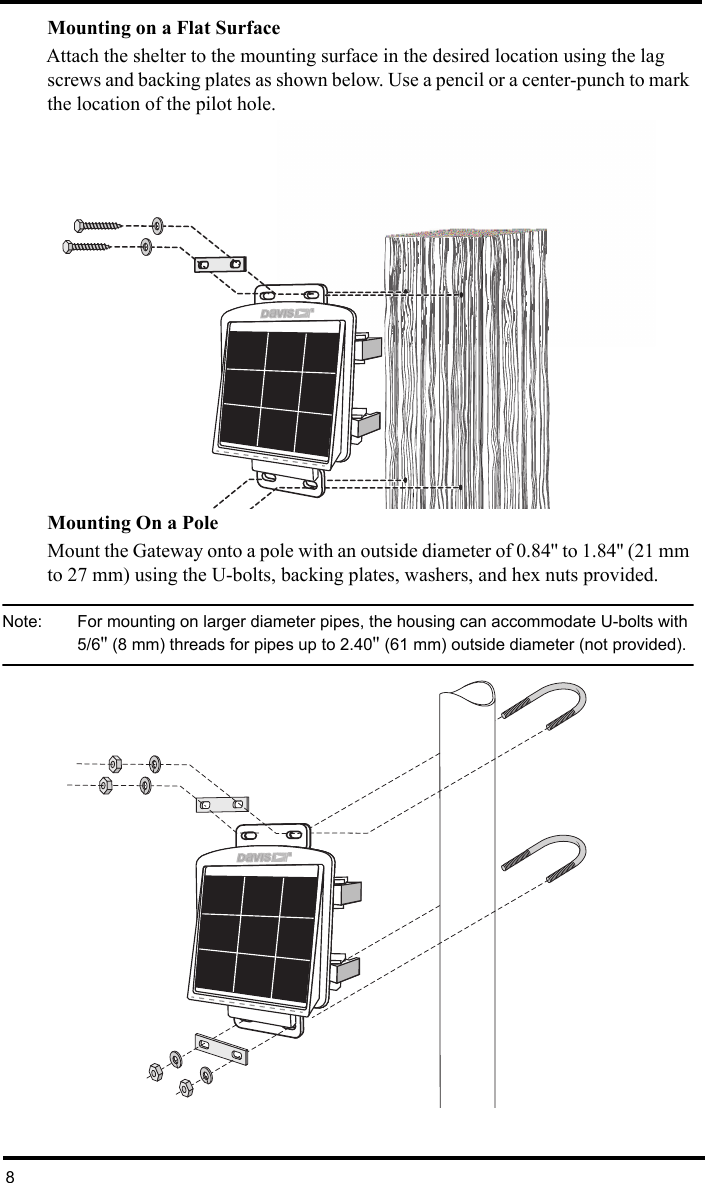 8Mounting on a Flat SurfaceAttach the shelter to the mounting surface in the desired location using the lag screws and backing plates as shown below. Use a pencil or a center-punch to mark the location of the pilot hole.Mounting On a PoleMount the Gateway onto a pole with an outside diameter of 0.84&apos;&apos; to 1.84&apos;&apos; (21 mm to 27 mm) using the U-bolts, backing plates, washers, and hex nuts provided.Note:  For mounting on larger diameter pipes, the housing can accommodate U-bolts with 5/6&apos;&apos; (8 mm) threads for pipes up to 2.40&apos;&apos; (61 mm) outside diameter (not provided).®®  ® 