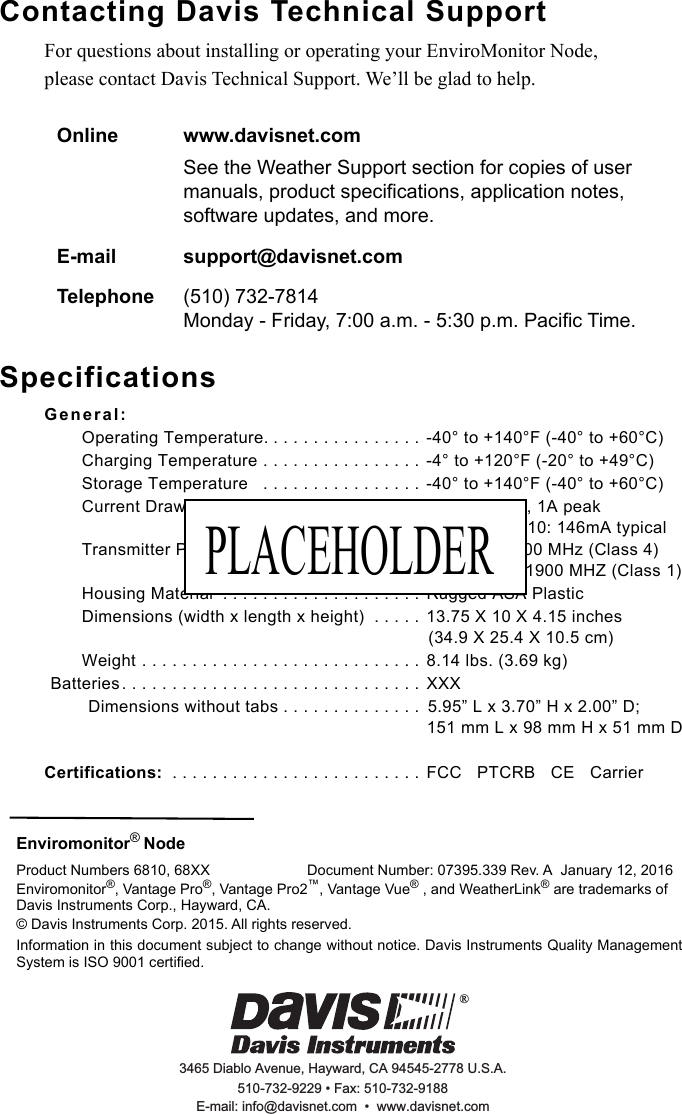 Enviromonitor® Node  Product Numbers 6810, 68XX Document Number: 07395.339 Rev. A  January 12, 2016Enviromonitor®, Vantage Pro®, Vantage Pro2™, Vantage Vue® , and WeatherLink® are trademarks of Davis Instruments Corp., Hayward, CA. © Davis Instruments Corp. 2015. All rights reserved. Information in this document subject to change without notice. Davis Instruments Quality ManagementSystem is ISO 9001 certified. 3465 Diablo Avenue, Hayward, CA 94545-2778 U.S.A.510-732-9229 • Fax: 510-732-9188E-mail: info@davisnet.com  •  www.davisnet.com® Contacting Davis Technical SupportFor questions about installing or operating your EnviroMonitor Node,please contact Davis Technical Support. We’ll be glad to help.SpecificationsGeneral:Operating Temperature. . . . . . . . . . . . . . . . -40° to +140°F (-40° to +60°C) Charging Temperature . . . . . . . . . . . . . . . .  -4° to +120°F (-20° to +49°C)Storage Temperature   . . . . . . . . . . . . . . . . -40° to +140°F (-40° to +60°C) Current Draw . . . . . . . . . . . . . . . . . . . . . . . 25mA typical, 1A peakGPRS class 10: 146mA typicalTransmitter Power  . . . . . . . . . . . . . . . . . . . 2W @ 850/900 MHz (Class 4) 1W @ 1800/1900 MHZ (Class 1) Housing Material  . . . . . . . . . . . . . . . . . . . . Rugged ASA PlasticDimensions (width x length x height)  . . . . . 13.75 X 10 X 4.15 inches(34.9 X 25.4 X 10.5 cm)Weight . . . . . . . . . . . . . . . . . . . . . . . . . . . . 8.14 lbs. (3.69 kg)Batteries. . . . . . . . . . . . . . . . . . . . . . . . . . . . . . XXXDimensions without tabs . . . . . . . . . . . . . .  5.95” L x 3.70” H x 2.00” D; 151 mm L x 98 mm H x 51 mm DCertifications:  . . . . . . . . . . . . . . . . . . . . . . . . . FCC   PTCRB   CE   Carrier Online www.davisnet.comSee the Weather Support section for copies of user manuals, product specifications, application notes, software updates, and more. E-mail support@davisnet.comTelephone (510) 732-7814 Monday - Friday, 7:00 a.m. - 5:30 p.m. Pacific Time. PLACEHOLDER