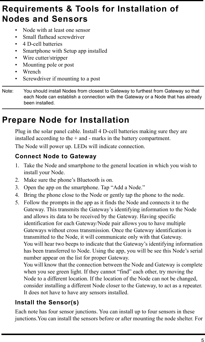 5Requirements &amp; Tools for Installation of Nodes and Sensors• Node with at least one sensor• Small flathead screwdriver• 4 D-cell batteries• Smartphone with Setup app installed • Wire cutter/stripper• Mounting pole or post• Wrench • Screwdriver if mounting to a postNote:  You should install Nodes from closest to Gateway to furthest from Gateway so that each Node can establish a connection with the Gateway or a Node that has already been installed.Prepare Node for InstallationPlug in the solar panel cable. Install 4 D-cell batteries making sure they are installed according to the + and - marks in the battery compartment. The Node will power up. LEDs will indicate connection. Connect Node to Gateway1. Take the Node and smartphone to the general location in which you wish to install your Node. 2. Make sure the phone’s Bluetooth is on.3. Open the app on the smartphone. Tap “Add a Node.” 4. Bring the phone close to the Node or gently tap the phone to the node.5. Follow the prompts in the app as it finds the Node and connects it to the Gateway. This transmits the Gateway’s identifying information to the Node and allows its data to be received by the Gateway. Having specific identification for each Gateway/Node pair allows you to have multiple Gateways without cross transmission. Once the Gateway identification is transmitted to the Node, it will communicate only with that Gateway.You will hear two beeps to indicate that the Gateway’s identifying information has been transferred to Node. Using the app, you will be see this Node’s serial number appear on the list for proper Gateway.You will know that the connection between the Node and Gateway is complete when you see green light. If they cannot “find” each other, try moving the Node to a different location. If the location of the Node can not be changed, consider installing a different Node closer to the Gateway, to act as a repeater. It does not have to have any sensors installed.Install the Sensor(s)Each note has four sensor junctions. You can install up to four sensors in these junctions.You can install the sensors before or after mounting the node shelter. For 