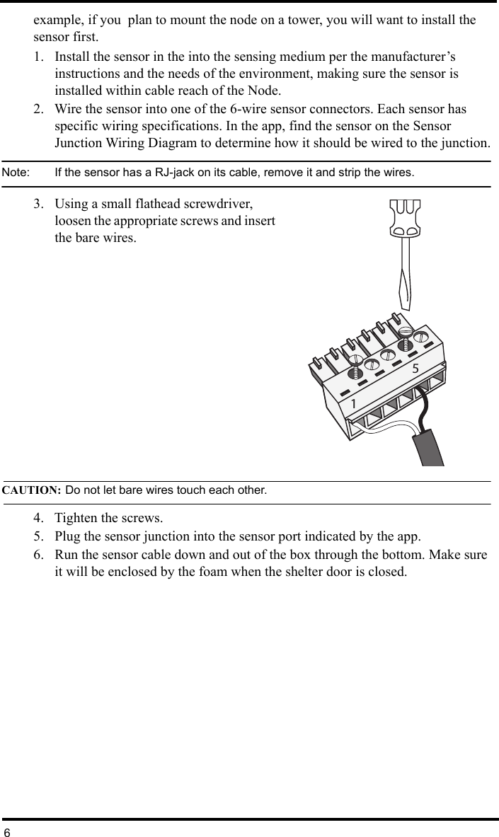 6example, if you  plan to mount the node on a tower, you will want to install the sensor first.1. Install the sensor in the into the sensing medium per the manufacturer’s instructions and the needs of the environment, making sure the sensor is installed within cable reach of the Node.2. Wire the sensor into one of the 6-wire sensor connectors. Each sensor has specific wiring specifications. In the app, find the sensor on the Sensor Junction Wiring Diagram to determine how it should be wired to the junction.Note:  If the sensor has a RJ-jack on its cable, remove it and strip the wires.3. Using a small flathead screwdriver, loosen the appropriate screws and insert the bare wires. CAUTION: Do not let bare wires touch each other.4. Tighten the screws. 5. Plug the sensor junction into the sensor port indicated by the app.6. Run the sensor cable down and out of the box through the bottom. Make sure it will be enclosed by the foam when the shelter door is closed.15