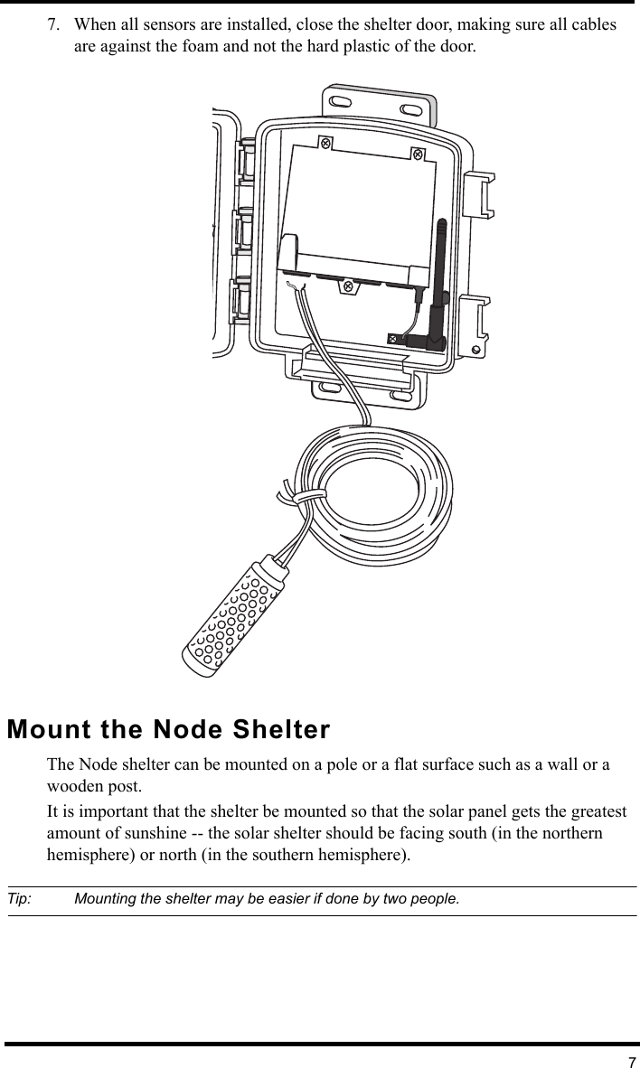 77. When all sensors are installed, close the shelter door, making sure all cables are against the foam and not the hard plastic of the door.Mount the Node ShelterThe Node shelter can be mounted on a pole or a flat surface such as a wall or a wooden post. It is important that the shelter be mounted so that the solar panel gets the greatest amount of sunshine -- the solar shelter should be facing south (in the northern hemisphere) or north (in the southern hemisphere).Tip: Mounting the shelter may be easier if done by two people.