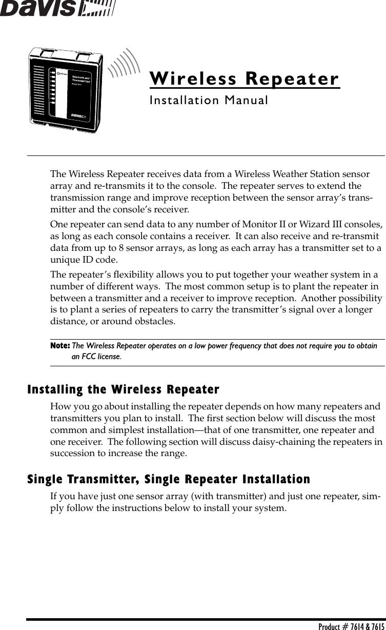  Product # 7614 &amp; 7615 Wireless Repeater Installation Manual The Wireless Repeater receives data from a Wireless Weather Station sensor array and re-transmits it to the console.  The repeater serves to extend the  transmission range and improve reception between the sensor array’s trans-mitter and the console’s receiver. One repeater can send data to any number of Monitor II or Wizard III consoles, as long as each console contains a receiver.  It can also receive and re-transmit data from up to 8 sensor arrays, as long as each array has a transmitter set to a unique ID code.  The repeater’s ﬂexibility allows you to put together your weather system in a number of different ways.  The most common setup is to plant the repeater in between a transmitter and a receiver to improve reception.  Another possibility is to plant a series of repeaters to carry the transmitter’s signal over a longer distance, or around obstacles.     Note: The Wireless Repeater operates on a low power frequency that does not require you to obtain  an FCC license. Installing the Wireless Repeater How you go about installing the repeater depends on how many repeaters and  transmitters you plan to install.  The ﬁrst section below will discuss the most common and simplest installation—that of one transmitter, one repeater and one receiver.  The following section will discuss daisy-chaining the repeaters in succession to increase the range. Single Transmitter, Single Repeater Installation If you have just one sensor array (with transmitter) and just one repeater, sim-ply follow the instructions below to install your system.  