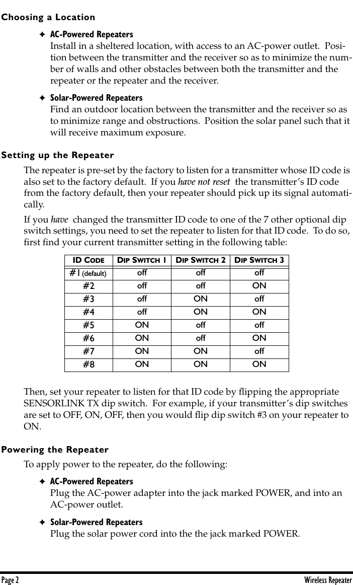  Page 2 Wireless Repeater Choosing a Location ✦ AC-Powered Repeaters Install in a sheltered location, with access to an AC-power outlet.  Posi-tion between the transmitter and the receiver so as to minimize the num-ber of walls and other obstacles between both the transmitter and the repeater or the repeater and the receiver. ✦ Solar-Powered Repeaters Find an outdoor location between the transmitter and the receiver so as to minimize range and obstructions.  Position the solar panel such that it will receive maximum exposure.   Setting up the Repeater The repeater is pre-set by the factory to listen for a transmitter whose ID code is also set to the factory default.  If you  have not reset   the transmitter’s ID code from the factory default, then your repeater should pick up its signal automati-cally.If you  have   changed the transmitter ID code to one of the 7 other optional dip switch settings, you need to set the repeater to listen for that ID code.  To do so, ﬁrst ﬁnd your current transmitter setting in the following table:   Then, set your repeater to listen for that ID code by ﬂipping the appropriate SENSORLINK TX dip switch.  For example, if your transmitter’s dip switches are set to OFF, ON, OFF, then you would ﬂip dip switch #3 on your repeater to ON.  Powering the Repeater To apply power to the repeater, do the following: ✦ AC-Powered Repeaters Plug the AC-power adapter into the jack marked POWER, and into an AC-power outlet. ✦ Solar-Powered Repeaters Plug the solar power cord into the the jack marked POWER. ID C ODE D IP  S WITCH  1D IP  S WITCH  2D IP  S WITCH  3 #1  (default)    off off off#2 off off ON#3 off ON off#4 off ON ON#5 ON off off#6 ON off ON#7 ON ON off#8 ON ON ON