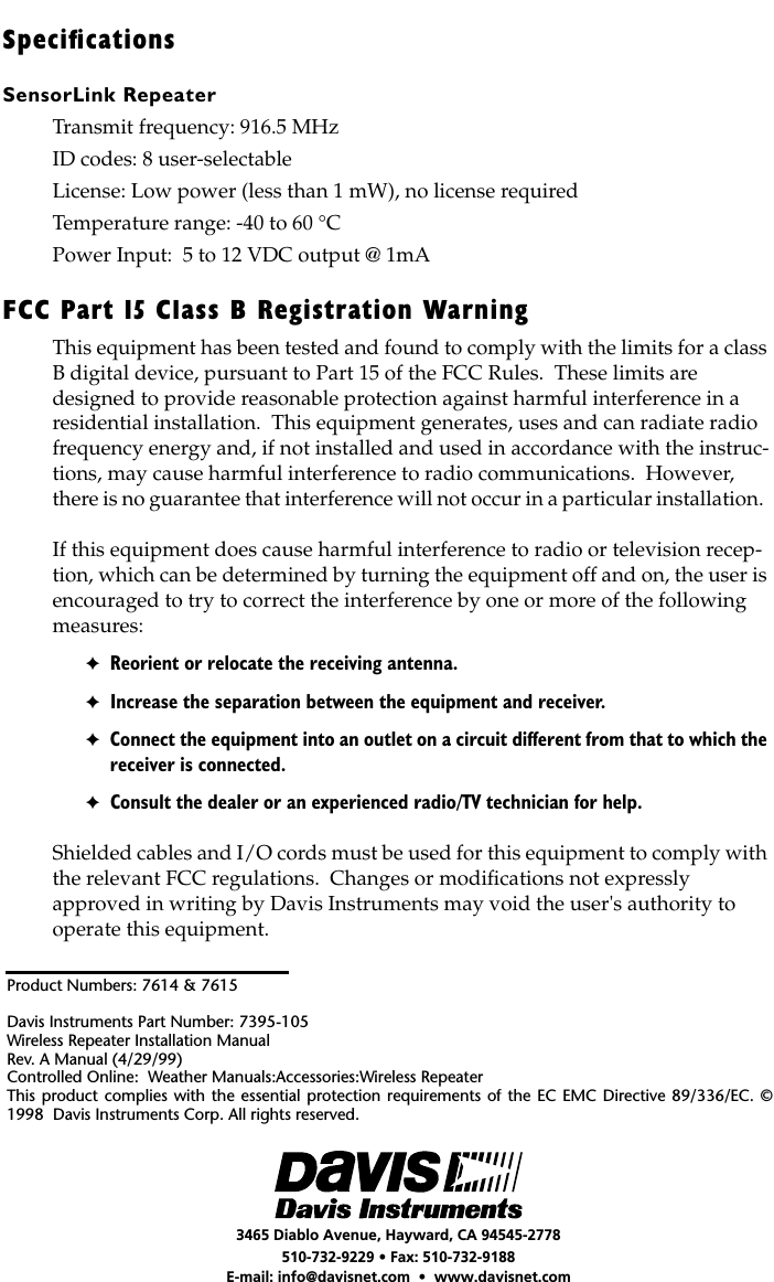  Product Numbers: 7614 &amp; 7615Davis Instruments Part Number: 7395-105Wireless Repeater Installation ManualRev. A Manual (4/29/99)Controlled Online:  Weather Manuals:Accessories:Wireless RepeaterThis product complies with the essential protection requirements of the EC EMC Directive 89/336/EC. ©1998  Davis Instruments Corp. All rights reserved. 3465 Diablo Avenue, Hayward, CA 94545-2778510-732-9229 • Fax: 510-732-9188E-mail: info@davisnet.com  •  www.davisnet.com Speciﬁcations SensorLink Repeater Transmit frequency: 916.5 MHzID codes: 8 user-selectableLicense: Low power (less than 1 mW), no license requiredTemperature range: -40 to 60 °CPower Input:  5 to 12 VDC output @ 1mA FCC Part 15 Class B Registration Warning This equipment has been tested and found to comply with the limits for a class B digital device, pursuant to Part 15 of the FCC Rules.  These limits are designed to provide reasonable protection against harmful interference in a residential installation.  This equipment generates, uses and can radiate radio frequency energy and, if not installed and used in accordance with the instruc-tions, may cause harmful interference to radio communications.  However, there is no guarantee that interference will not occur in a particular installation.  If this equipment does cause harmful interference to radio or television recep-tion, which can be determined by turning the equipment off and on, the user is encouraged to try to correct the interference by one or more of the following measures: ✦ Reorient or relocate the receiving antenna. ✦ Increase the separation between the equipment and receiver. ✦ Connect the equipment into an outlet on a circuit different from that to which the receiver is connected. ✦ Consult the dealer or an experienced radio/TV technician for help. Shielded cables and I/O cords must be used for this equipment to comply with the relevant FCC regulations.  Changes or modiﬁcations not expressly approved in writing by Davis Instruments may void the user&apos;s authority to operate this equipment.
