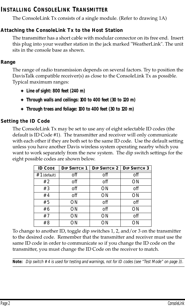  Page 2 ConsoleLink I NSTALLING  C ONSOLE L INK  T RANSMITTER The ConsoleLink Tx consists of a single module. (Refer to drawing 1A) Attaching the ConsoleLink Tx to the Host Station The transmitter has a short cable with modular connector on its free end.  Insert this plug into your weather station in the jack marked &quot;WeatherLink&quot;. The unit sits in the console base as shown. Range The range of radio transmission depends on several factors. Try to position the DavisTalk compatible receiver(s) as close to the ConsoleLink Tx as possible. Typical maximum ranges: ✦ Line of sight: 800 feet (240 m) ✦ Through walls and ceilings: 100 to 400 feet (30 to 120 m) ✦ Through trees and foliage: 100 to 400 feet (30 to 120 m) Setting the ID Code The ConsoleLink Tx may be set to use any of eight selectable ID codes (the default is ID Code #1).  The transmitter and receiver will only communicate with each other if they are both set to the same ID code.  Use the default setting unless you have another Davis wireless system operating nearby which you want to work separately from the new system.  The dip switch settings for the eight possible codes are shown below.  To change to another ID, toggle dip switches 1, 2, and/or 3 on the transmitter to the desired code.  Remember that the transmitter and receiver must use the same ID code in order to communicate so if you change the ID code on the transmitter, you must change the ID Code on the receiver to match.  Note:   Dip switch #4 is used for testing and warnings, not for ID codes (see “Test Mode” on page 3). ID C ODE D IP  S WITCH  1D IP  S WITCH  2D IP  S WITCH  3 #1  (default)    off off off#2 off off ON#3 off ON off#4 off ON ON#5 ON off off#6 ON off ON#7 ON ON off#8 ON ON ON