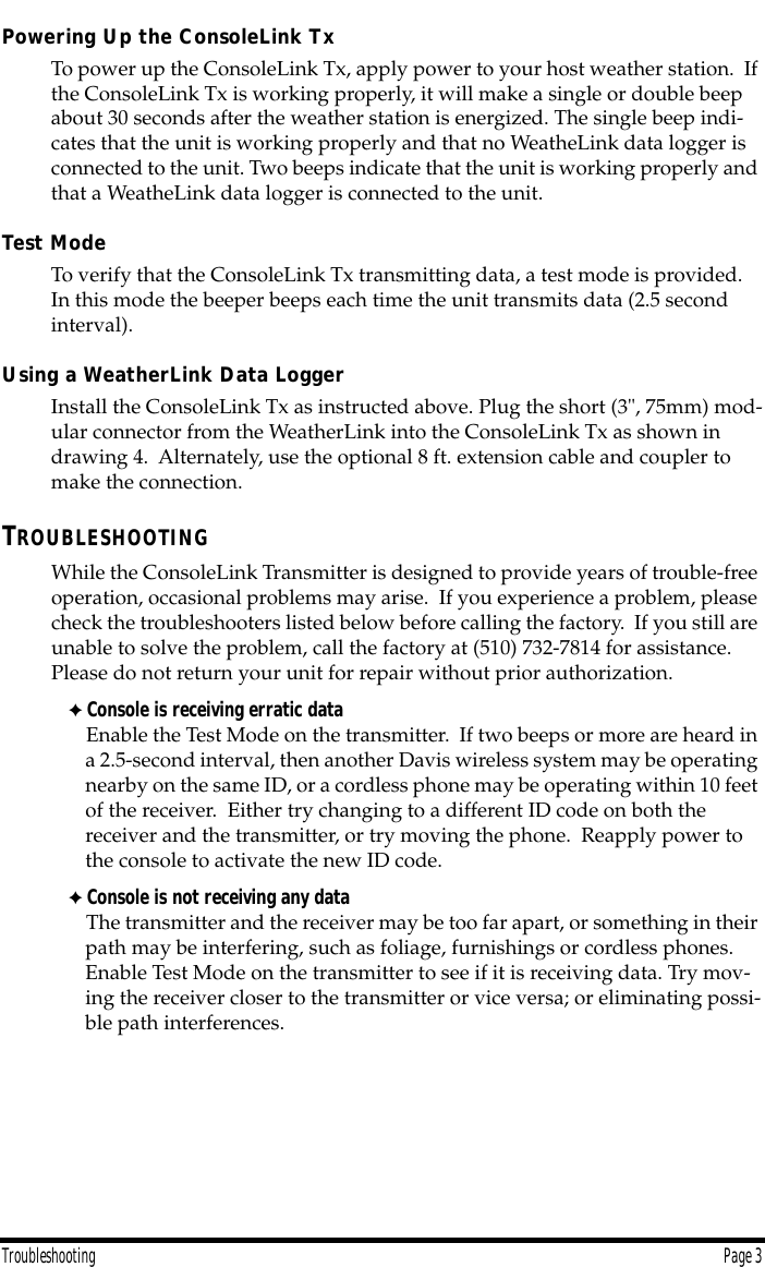  Troubleshooting Page 3 Powering Up the ConsoleLink Tx To power up the ConsoleLink Tx, apply power to your host weather station.  If the ConsoleLink Tx is working properly, it will make a single or double beep about 30 seconds after the weather station is energized. The single beep indi-cates that the unit is working properly and that no WeatheLink data logger is connected to the unit. Two beeps indicate that the unit is working properly and that a WeatheLink data logger is connected to the unit. Test Mode To verify that the ConsoleLink Tx transmitting data, a test mode is provided.  In this mode the beeper beeps each time the unit transmits data (2.5 second interval). Using a WeatherLink Data Logger  Install the ConsoleLink Tx as instructed above. Plug the short (3&quot;, 75mm) mod-ular connector from the WeatherLink into the ConsoleLink Tx as shown in drawing 4.  Alternately, use the optional 8 ft. extension cable and coupler to make the connection. T ROUBLESHOOTING While the ConsoleLink Transmitter is designed to provide years of trouble-free operation, occasional problems may arise.  If you experience a problem, please check the troubleshooters listed below before calling the factory.  If you still are unable to solve the problem, call the factory at (510) 732-7814 for assistance. Please do not return your unit for repair without prior authorization. ✦ Console is receiving erratic data Enable the Test Mode on the transmitter.  If two beeps or more are heard in a 2.5-second interval, then another Davis wireless system may be operating nearby on the same ID, or a cordless phone may be operating within 10 feet of the receiver.  Either try changing to a different ID code on both the receiver and the transmitter, or try moving the phone.  Reapply power to the console to activate the new ID code. ✦ Console is not receiving any data   The transmitter and the receiver may be too far apart, or something in their path may be interfering, such as foliage, furnishings or cordless phones. Enable Test Mode on the transmitter to see if it is receiving data. Try mov-ing the receiver closer to the transmitter or vice versa; or eliminating possi-ble path interferences.