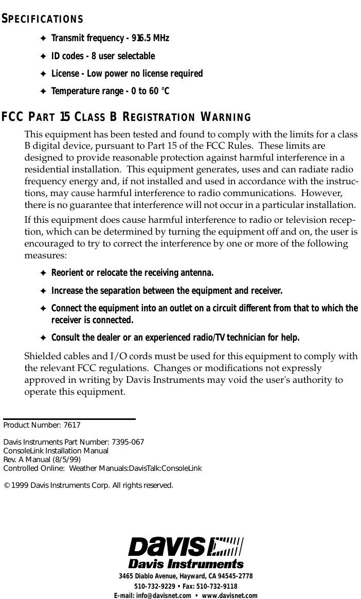  Product Number: 7617Davis Instruments Part Number: 7395-067ConsoleLink Installation ManualRev. A Manual (8/5/99)Controlled Online:  Weather Manuals:DavisTalk:ConsoleLink© 1999 Davis Instruments Corp. All rights reserved. 3465 Diablo Avenue, Hayward, CA 94545-2778510-732-9229 • Fax: 510-732-9118E-mail: info@davisnet.com  •  www.davisnet.com S PECIFICATIONS ✦ Transmit frequency - 916.5 MHz ✦ ID codes - 8 user selectable ✦ License - Low power no license required ✦ Temperature range - 0 to 60 °C FCC P ART  15 C LASS  B R EGISTRATION  W ARNING This equipment has been tested and found to comply with the limits for a class B digital device, pursuant to Part 15 of the FCC Rules.  These limits are designed to provide reasonable protection against harmful interference in a residential installation.  This equipment generates, uses and can radiate radio frequency energy and, if not installed and used in accordance with the instruc-tions, may cause harmful interference to radio communications.  However, there is no guarantee that interference will not occur in a particular installation.  If this equipment does cause harmful interference to radio or television recep-tion, which can be determined by turning the equipment off and on, the user is encouraged to try to correct the interference by one or more of the following measures: ✦ Reorient or relocate the receiving antenna. ✦ Increase the separation between the equipment and receiver. ✦ Connect the equipment into an outlet on a circuit different from that to which the receiver is connected. ✦ Consult the dealer or an experienced radio/TV technician for help. Shielded cables and I/O cords must be used for this equipment to comply with the relevant FCC regulations.  Changes or modiﬁcations not expressly approved in writing by Davis Instruments may void the user&apos;s authority to operate this equipment.