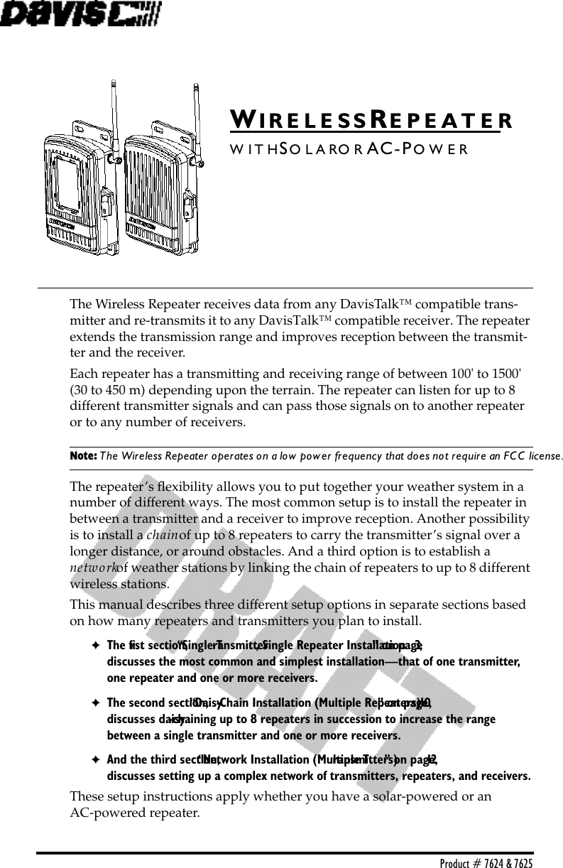 Product # 7624 &amp; 7625WI R E L E S S RE P E A T E RW I T HSO L A RO R AC-PO W E RThe Wireless Repeater receives data from any DavisTalk™ compatible trans-mitter and re-transmits it to any DavisTalk™ compatible receiver. The repeater extends the transmission range and improves reception between the transmit-ter and the receiver. Each repeater has a transmitting and receiving range of between 100&apos; to 1500&apos; (30 to 450 m) depending upon the terrain. The repeater can listen for up to 8 different transmitter signals and can pass those signals on to another repeater or to any number of receivers. Note: The Wireless Repeater operates on a low power frequency that does not require an FCC license.The repeater’s ﬂexibility allows you to put together your weather system in a number of different ways. The most common setup is to install the repeater in between a transmitter and a receiver to improve reception. Another possibility is to install a chain of up to 8 repeaters to carry the transmitter’s signal over a longer distance, or around obstacles. And a third option is to establish a         network of weather stations by linking the chain of repeaters to up to 8 different wireless stations.This manual describes three different setup options in separate sections based on how many repeaters and transmitters you plan to install. ✦The ﬁrst section, “Single Transmitter, Single Repeater Installation” on page 3, discusses the most common and simplest installation—that of one transmitter, one repeater and one or more receivers. ✦The second section, “Daisy-Chain Installation (Multiple Repeaters)” on page 10, discusses daisy-chaining up to 8 repeaters in succession to increase the range between a single transmitter and one or more receivers. ✦And the third section, “Network Installation (Multiple Transmitters)” on page 12, discusses setting up a complex network of transmitters, repeaters, and receivers.These setup instructions apply whether you have a solar-powered or an       AC-powered repeater.
