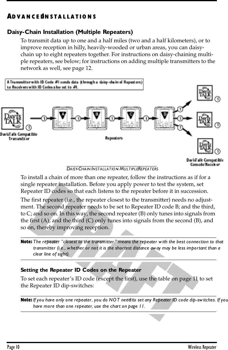 Page 10 Wireless RepeaterAD V A N C E DIN S T A L L A T IO N SDaisy-Chain Installation (Multiple Repeaters)To transmit data up to one and a half miles (two and a half kilometers), or to improve reception in hilly, heavily-wooded or urban areas, you can daisy-chain up to eight repeaters together. For instructions on daisy-chaining multi-ple repeaters, see below; for instructions on adding multiple transmitters to the network as well, see page 12.DAISY-CHAIN INSTALLATION - MULTIPLE REPEATERSTo install a chain of more than one repeater, follow the instructions as if for a single repeater installation. Before you apply power to test the system, set Repeater ID codes so that each listens to the repeater before it in succession. The ﬁrst repeater (i.e., the repeater closest to the transmitter) needs no adjust-ment. The second repeater needs to be set to Repeater ID code B; and the third, to C; and so on. In this way, the second repeater (B) only tunes into signals from the ﬁrst (A), and the third (C) only tunes into signals from the second (B), and so on, thereby improving reception.Note: The repeater “closest to the transmitter” means the repeater with the best connection to that transmitter (i.e., whether or not it is the shortest distance away may be less important than a clear line of sight). Setting the Repeater ID Codes on the RepeaterTo set each repeater’s ID code (except the ﬁrst), use the table on page 11 to set the Repeater ID dip-switches: Note: If you have only one repeater, you do NOT need to set any Repeater ID code dip-switches. If you have more than one repeater, use the chart on page 11.